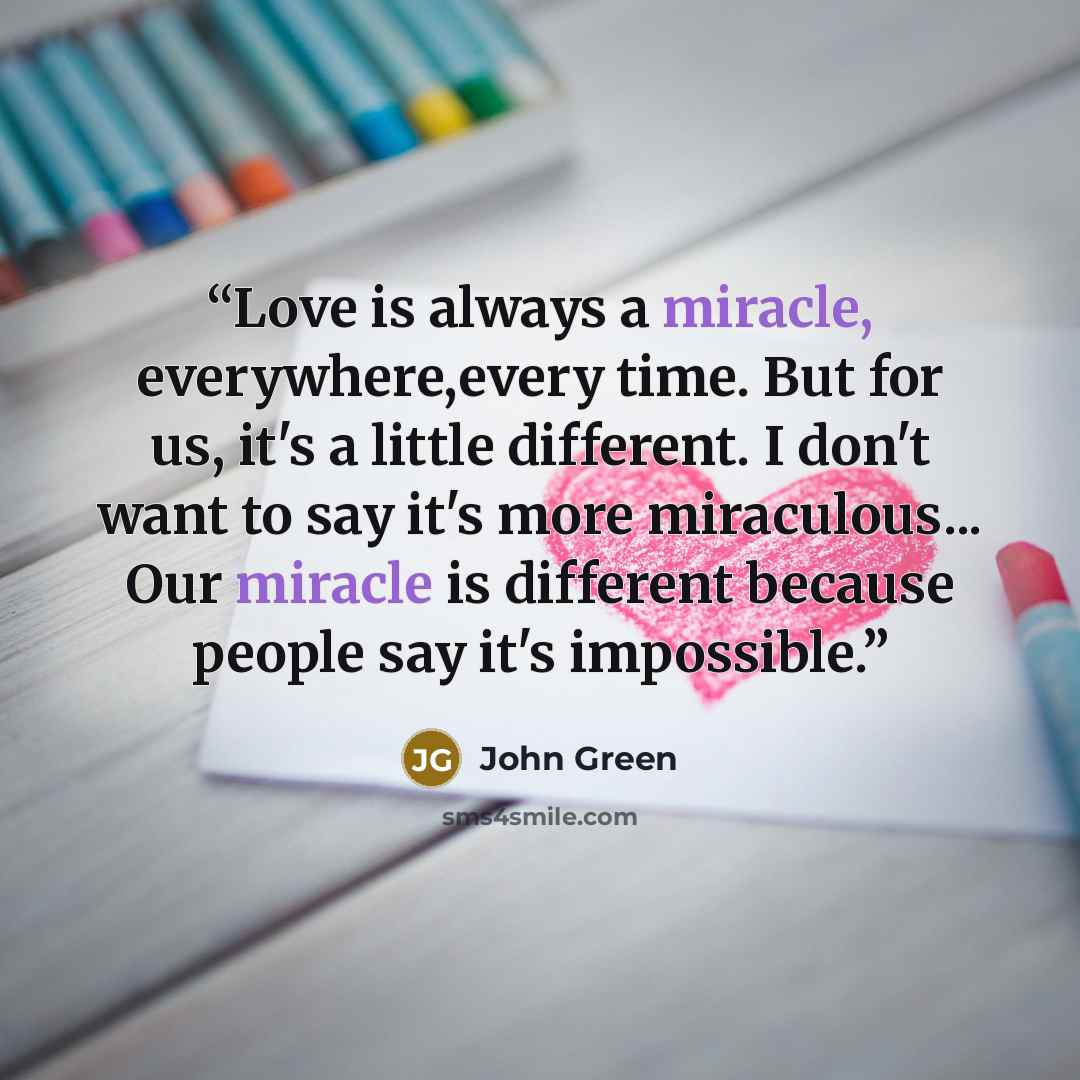 “Love is always a miracle, everywhere,every time. But for us, it's a little different. I don't want to say it's more miraculous... Our miracle is different because people say it's impossible.” quote by John Green
