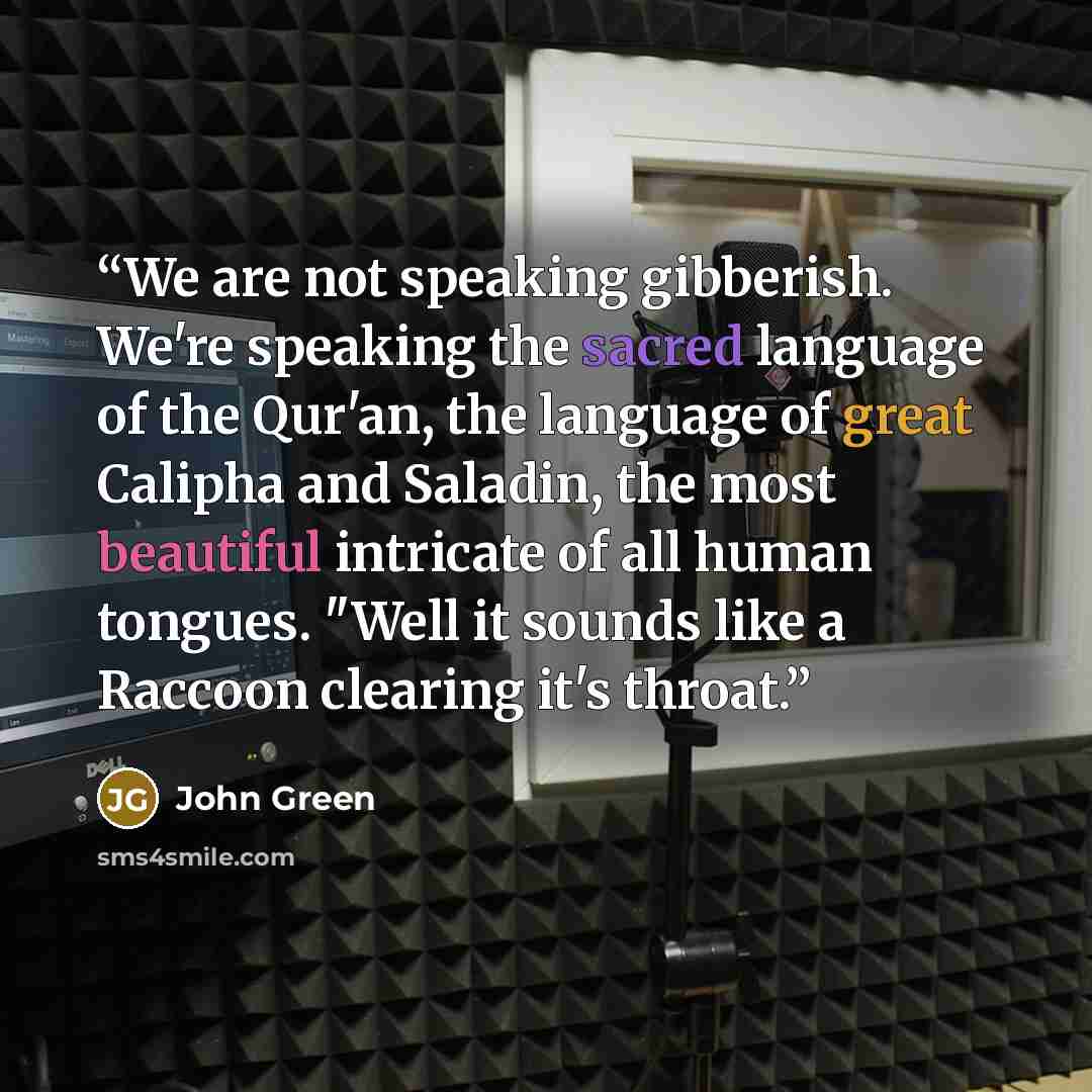 “We are not speaking gibberish. We're speaking the sacred language of the Qur'an, the language of great Calipha and Saladin, the most beautiful intricate of all human tongues. "Well it sounds like a Raccoon clearing it's throat.” quote by John Green