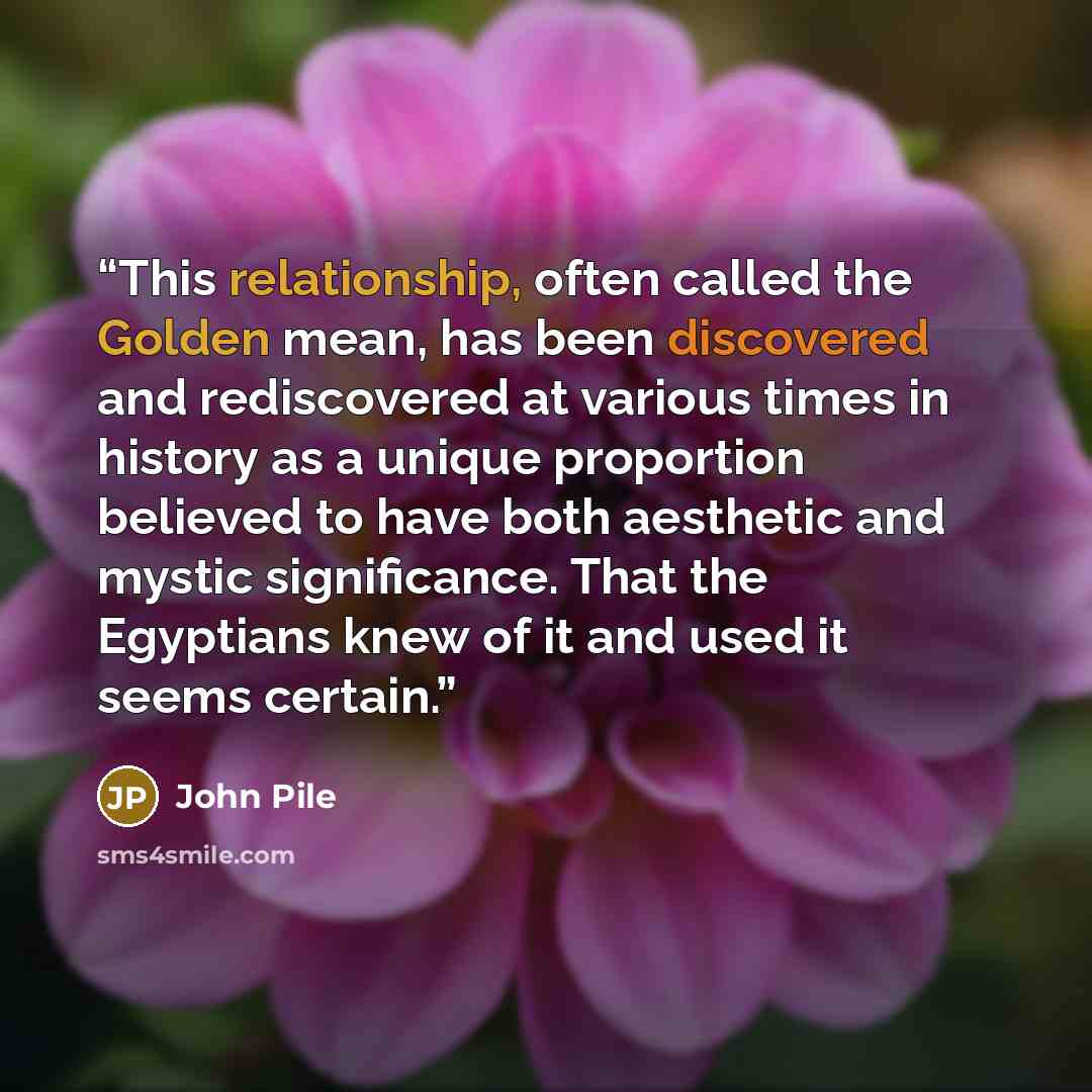“This relationship, often called the Golden mean, has been discovered and rediscovered at various times in history as a unique proportion believed to have both aesthetic and mystic significance. That the Egyptians knew of it and used it seems certain.” quote by John Pile