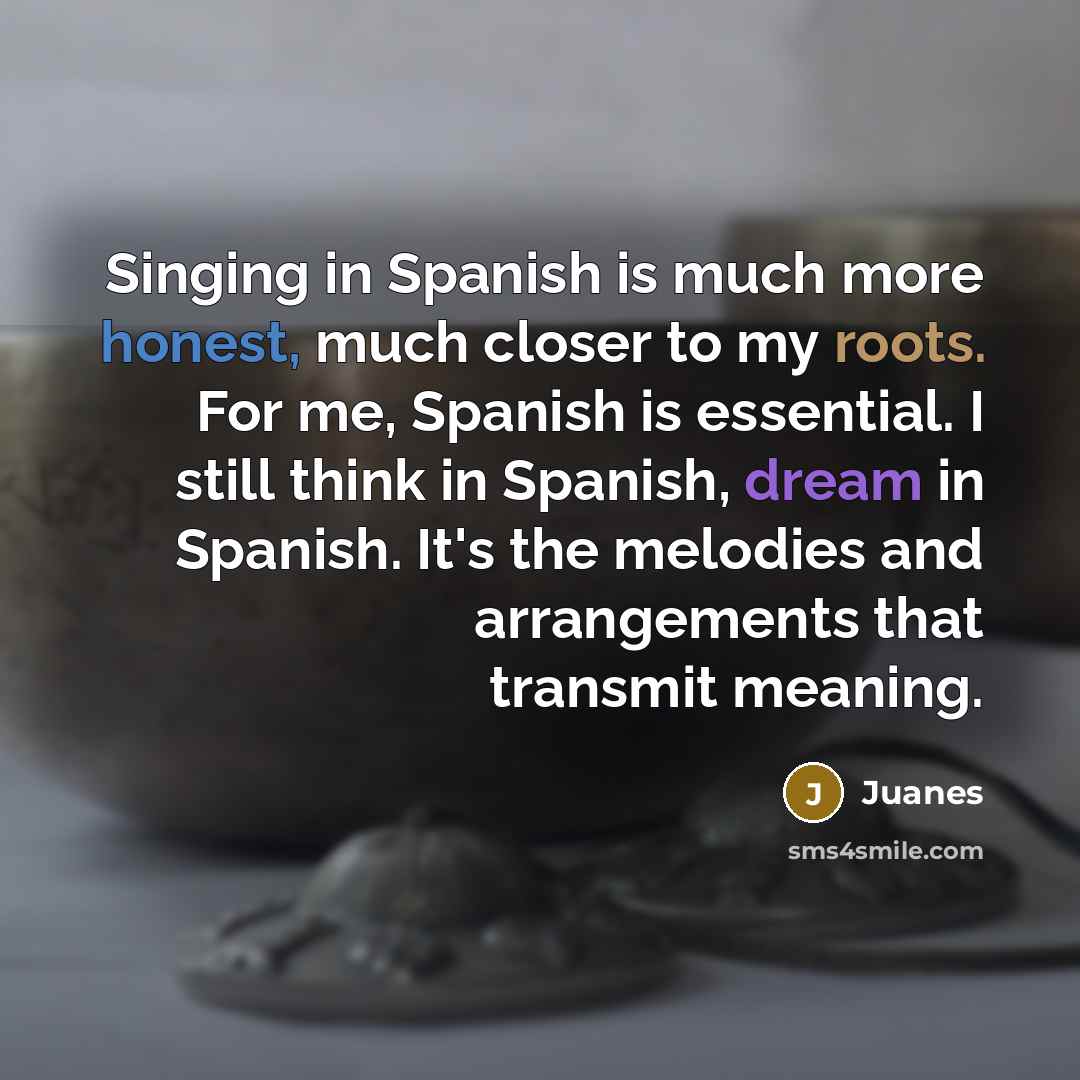“Singing in Spanish is much more honest, much closer to my roots. For me, Spanish is essential. I still think in Spanish, dream in Spanish. It's the melodies and arrangements that transmit meaning.” quote by Juanes