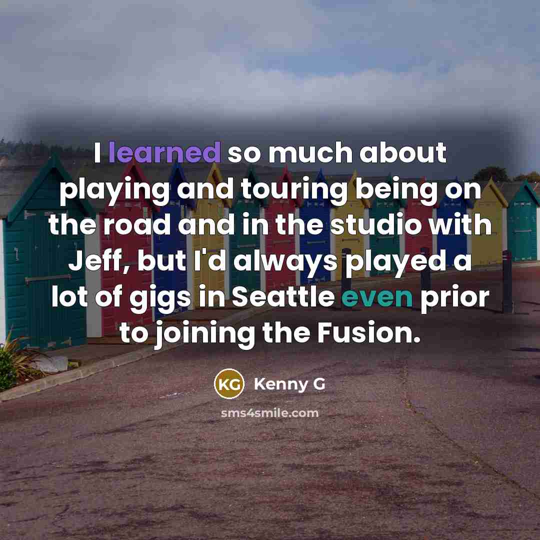 “I learned so much about playing and touring being on the road and in the studio with Jeff, but I'd always played a lot of gigs in Seattle even prior to joining the Fusion.” quote by Kenny G
