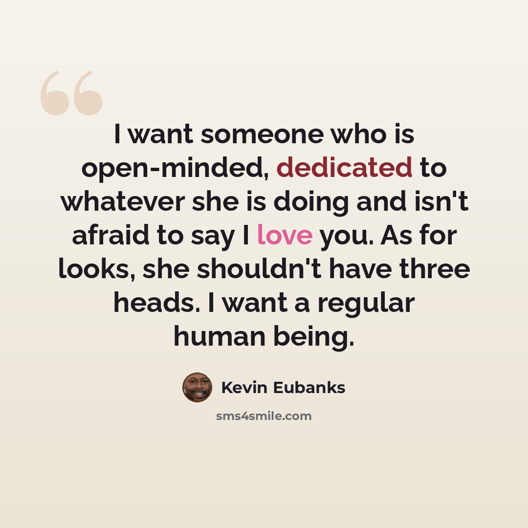 “I want someone who is open-minded, dedicated to whatever she is doing and isn't afraid to say I love you. As for looks, she shouldn't have three heads. I want a regular human being.” quote by Kevin Eubanks