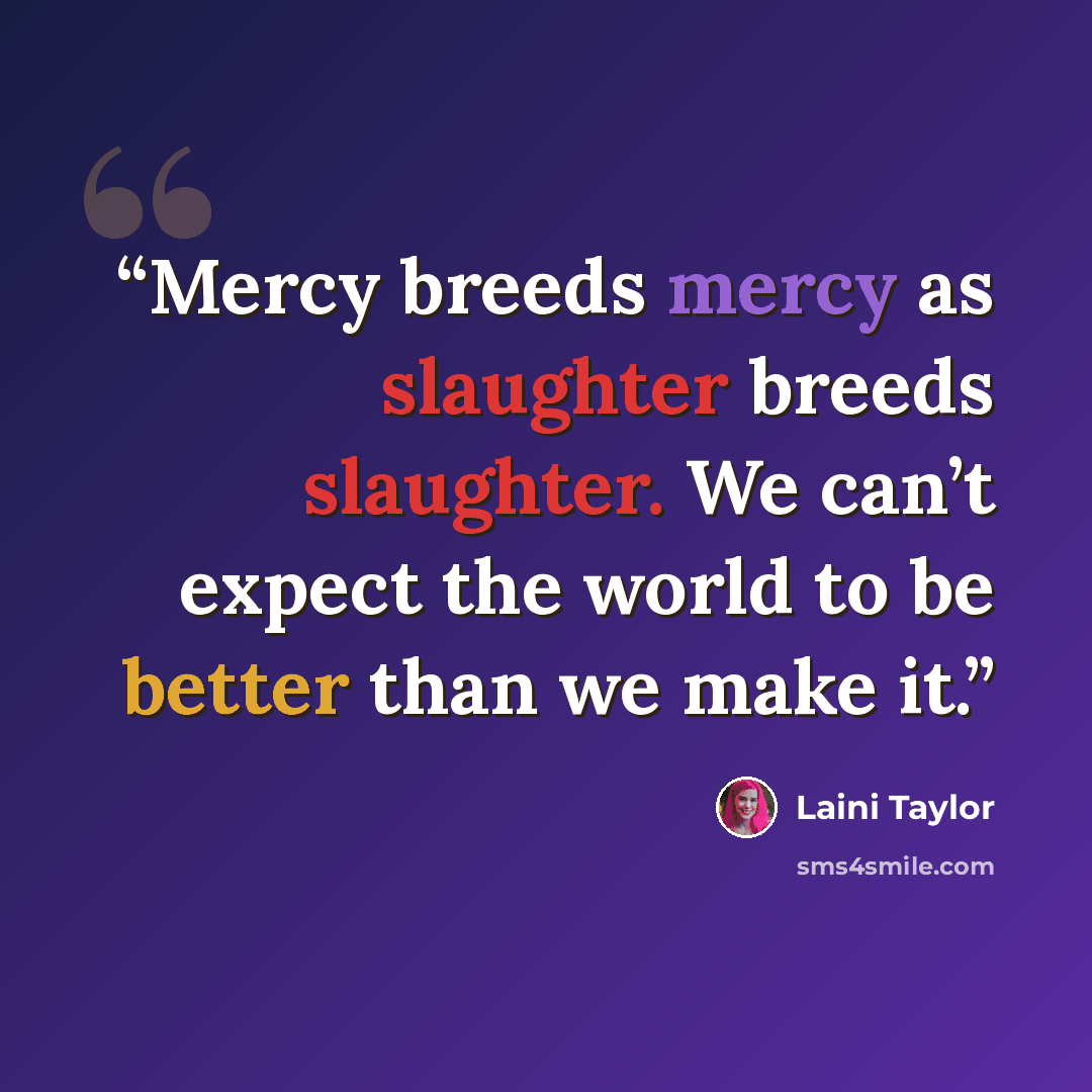 “Mercy breeds mercy as slaughter breeds slaughter. We can’t expect the world to be better than we make it.” quote by Laini Taylor