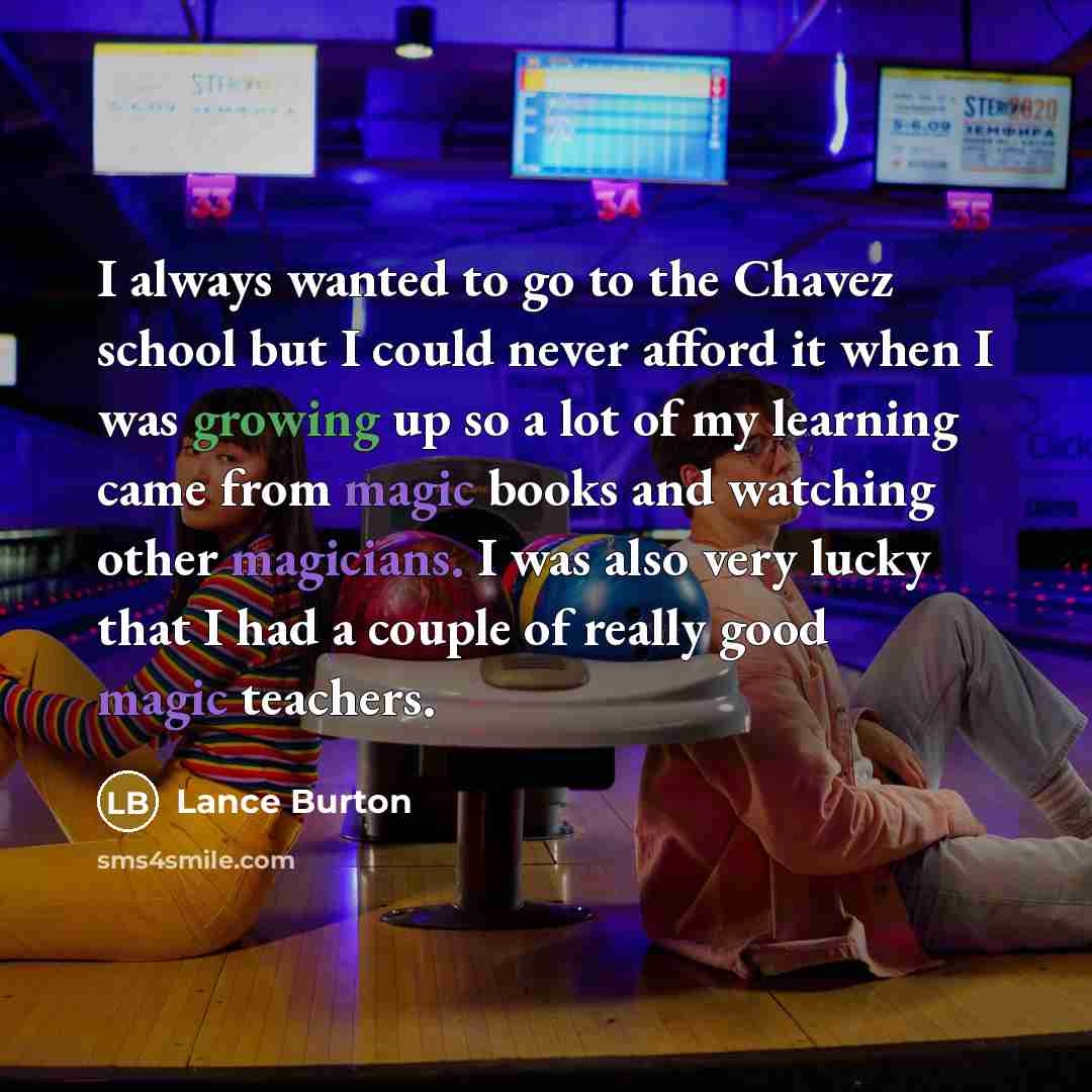 “I always wanted to go to the Chavez school but I could never afford it when I was growing up so a lot of my learning came from magic books and watching other magicians. I was also very lucky that I had a couple of really good magic teachers.” quote by Lance Burton