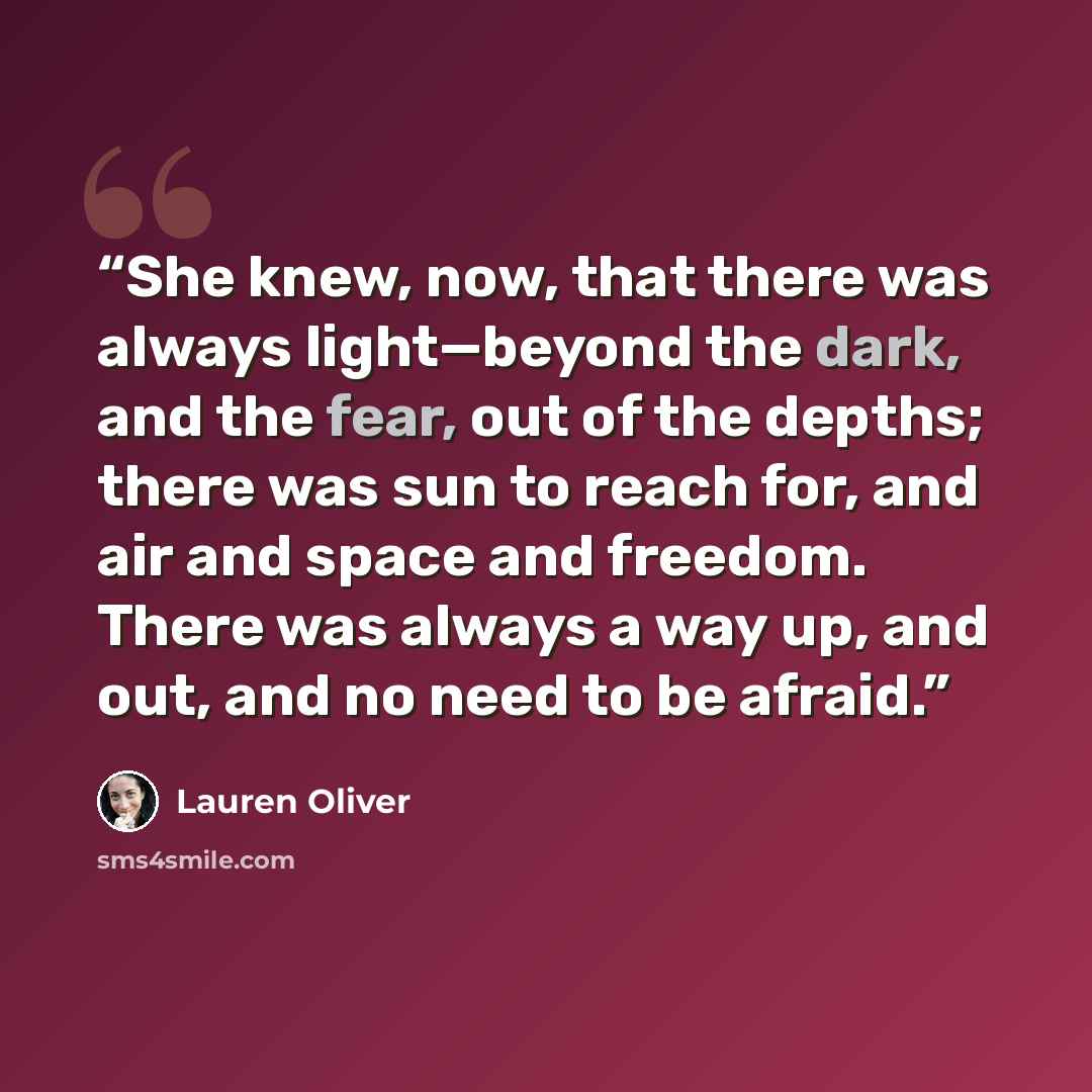 “She knew, now, that there was always light—beyond the dark, and the fear, out of the depths; there was sun to reach for, and air and space and freedom. There was always a way up, and out, and no need to be afraid.” quote by Lauren Oliver