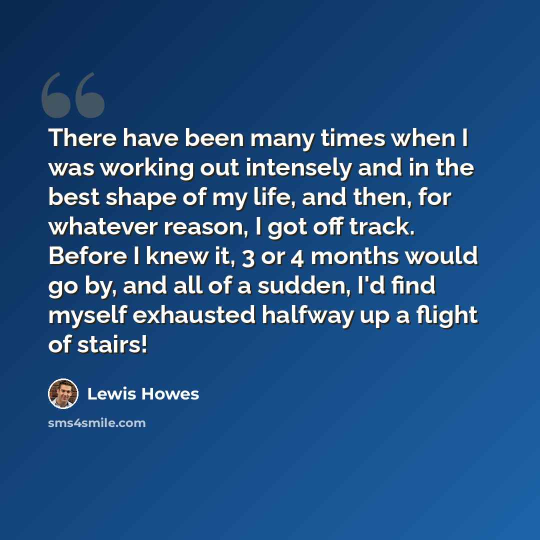 “There have been many times when I was working out intensely and in the best shape of my life, and then, for whatever reason, I got off track. Before I knew it, 3 or 4 months would go by, and all of a sudden, I'd find myself exhausted halfway up a flight of stairs!” quote by Lewis Howes