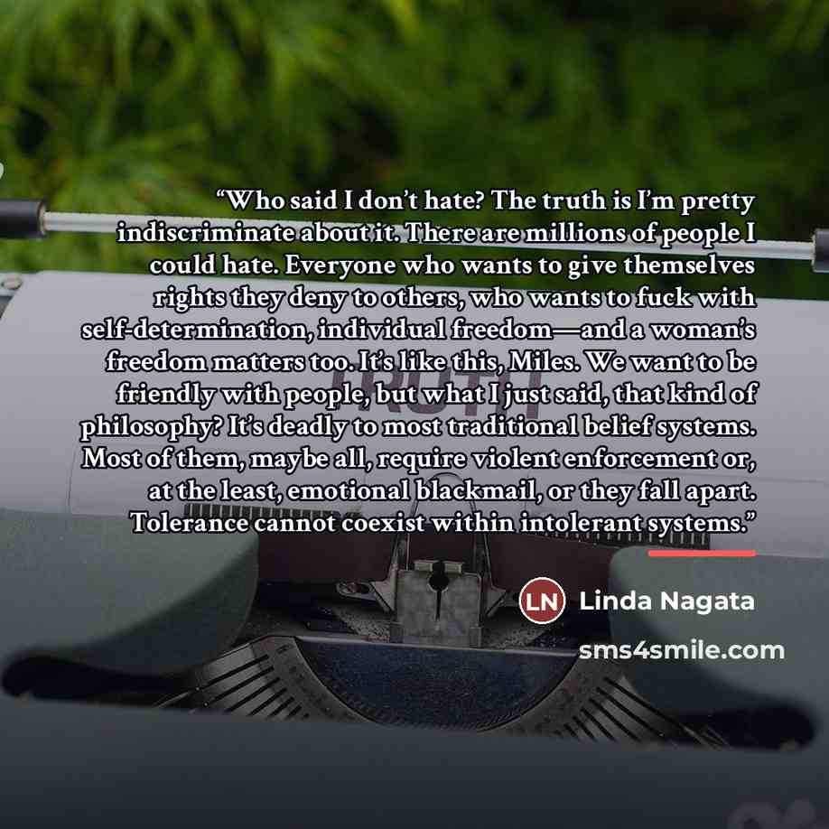 “Who said I don’t hate? The truth is I’m pretty indiscriminate about it. There are millions of people I could hate. Everyone who wants to give themselves rights they deny to others, who wants to fuck with self-determination, individual freedom—and a woman’s freedom matters too. It’s like this…” quote by Linda Nagata