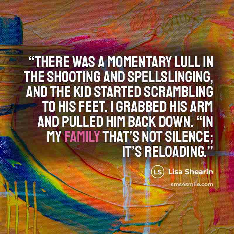 “There was a momentary lull in the shooting and spellslinging, and the kid started scrambling to his feet. I grabbed his arm and pulled him back down. “In my family that’s not silence; it’s reloading.” quote by Lisa Shearin