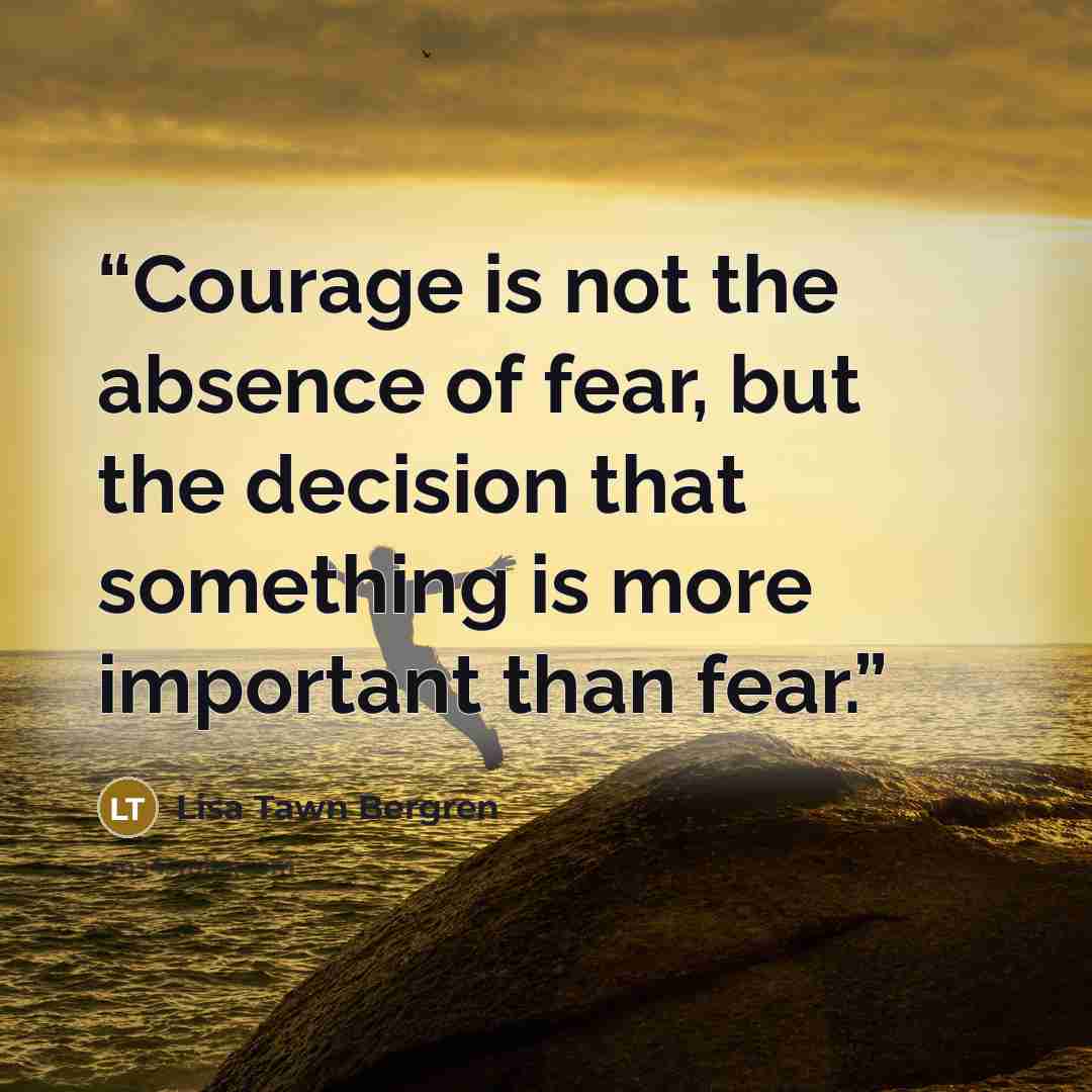 “Courage is not the absence of fear, but the decision that something is more important than fear.” quote by Lisa Tawn Bergren