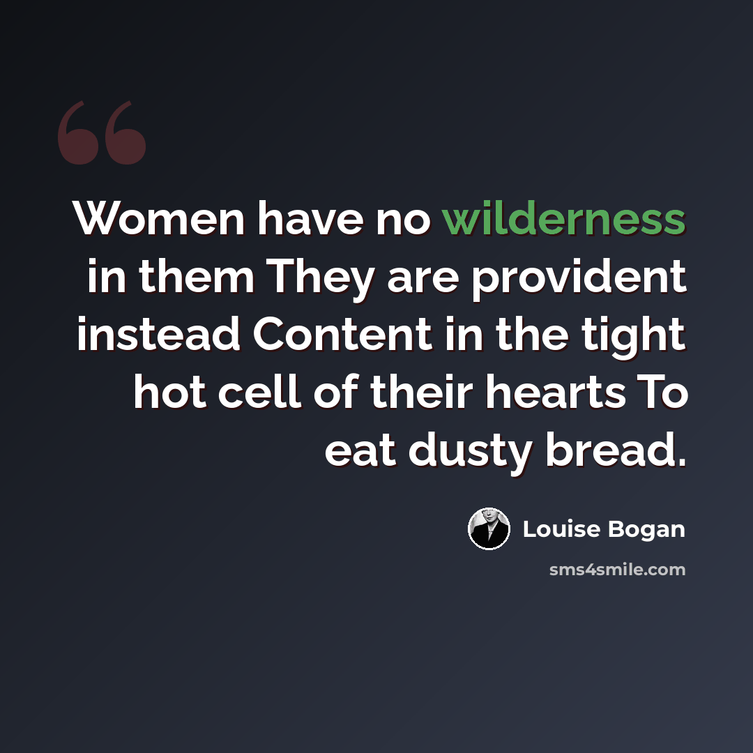 “Women have no wilderness in them They are provident instead Content in the tight hot cell of their hearts To eat dusty bread.” quote by Louise Bogan