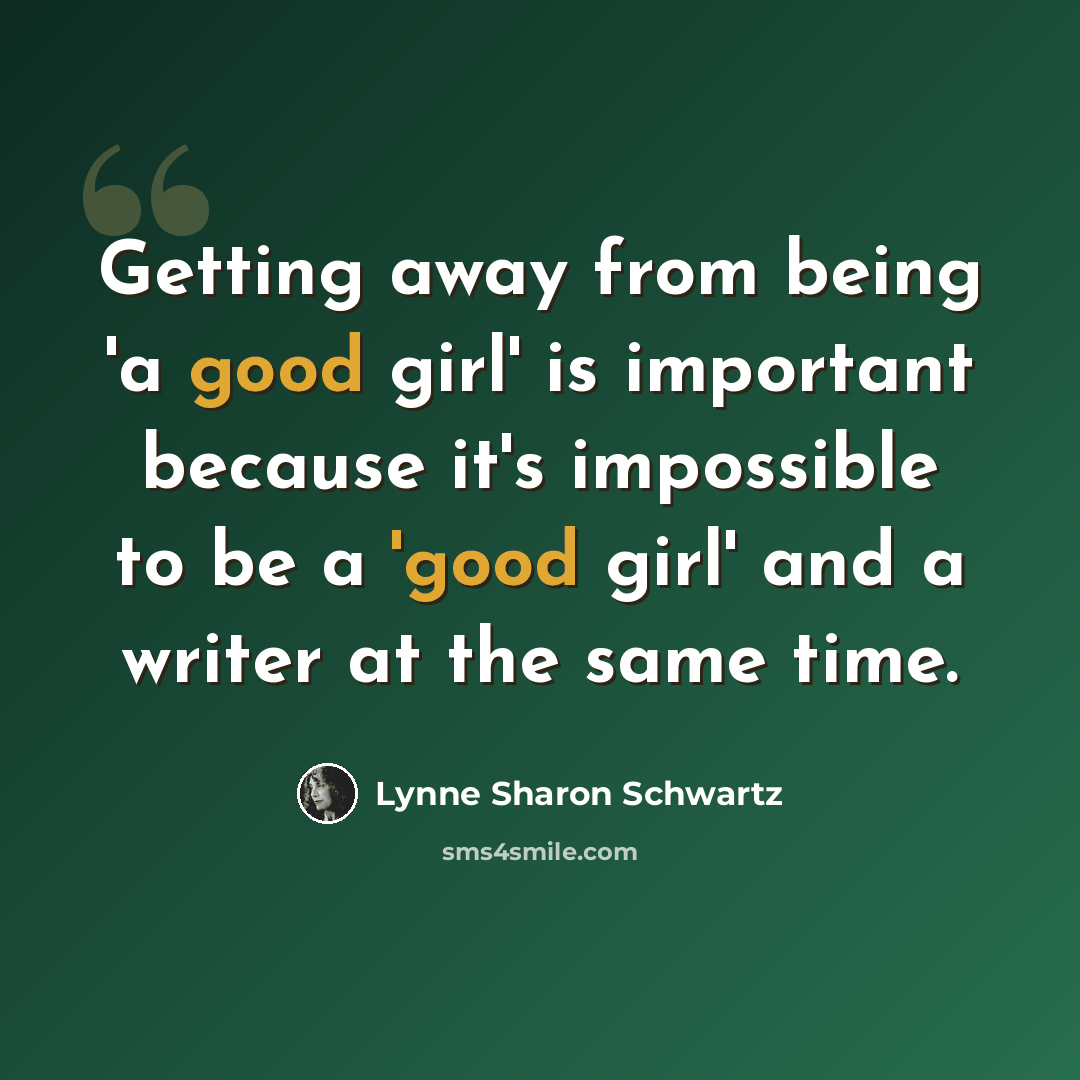 “Getting away from being 'a good girl' is important because it's impossible to be a 'good girl' and a writer at the same time.” quote by Lynne Sharon Schwartz