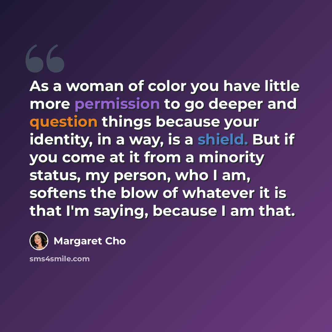 “As a woman of color you have little more permission to go deeper and question things because your identity, in a way, is a shield. But if you come at it from a minority status, my person, who I am, softens the blow of whatever it is that I'm saying, because I am that.” quote by Margaret Cho