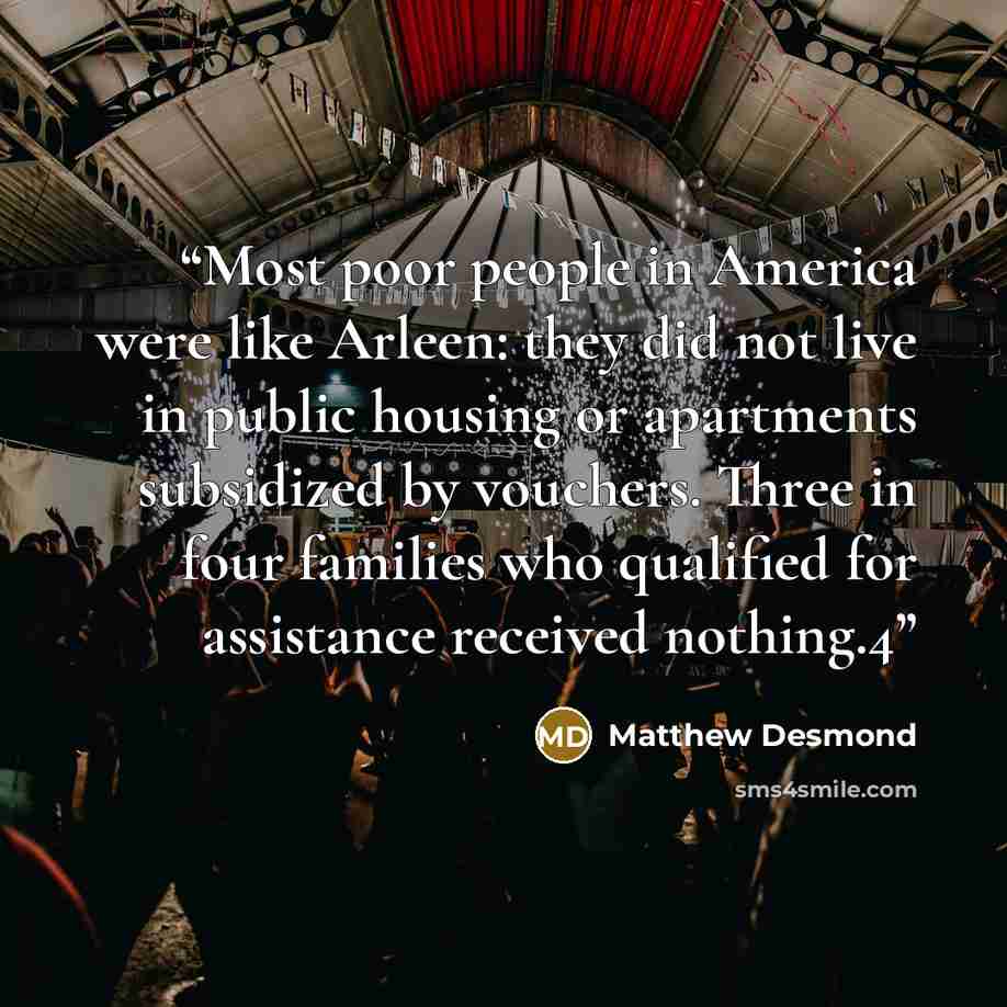 “Most poor people in America were like Arleen: they did not live in public housing or apartments subsidized by vouchers. Three in four families who qualified for assistance received nothing.4” quote by Matthew Desmond
