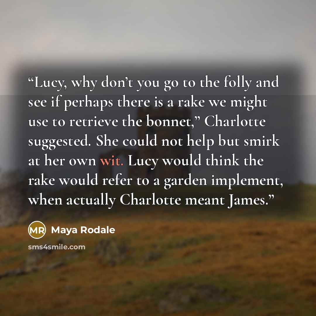 “Lucy, why don’t you go to the folly and see if perhaps there is a rake we might use to retrieve the bonnet,” Charlotte suggested. She could not help but smirk at her own wit. Lucy would think the rake would refer to a garden implement, when actually Charlotte meant James.” quote by Maya Rodale