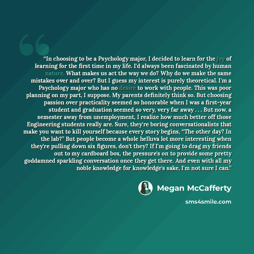 “In choosing to be a Psychology major, I decided to learn for the joy of learning for the first time in my life. I'd always been fascinated by human nature. What makes us act the way we do? Why do we make the same mistakes over and over? But I guess my interest is purely theoretical. I'm a…” quote by Megan McCafferty