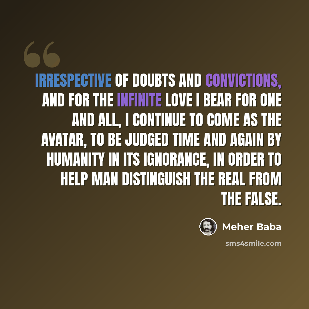 “Irrespective of doubts and convictions, and for the Infinite Love I bear for one and all, I continue to come as the Avatar, to be judged time and again by humanity in its ignorance, in order to help man distinguish the Real from the false.” quote by Meher Baba