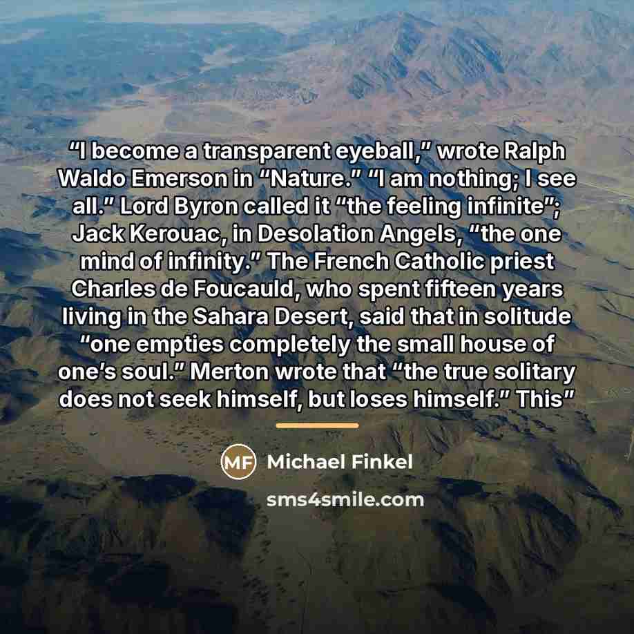 “I become a transparent eyeball,” wrote Ralph Waldo Emerson in “Nature.” “I am nothing; I see all.” Lord Byron called it “the feeling infinite”; Jack Kerouac, in Desolation Angels, “the one mind of infinity.” The French Catholic priest Charles de Foucauld, who spent fifteen years living in the…” quote by Michael Finkel