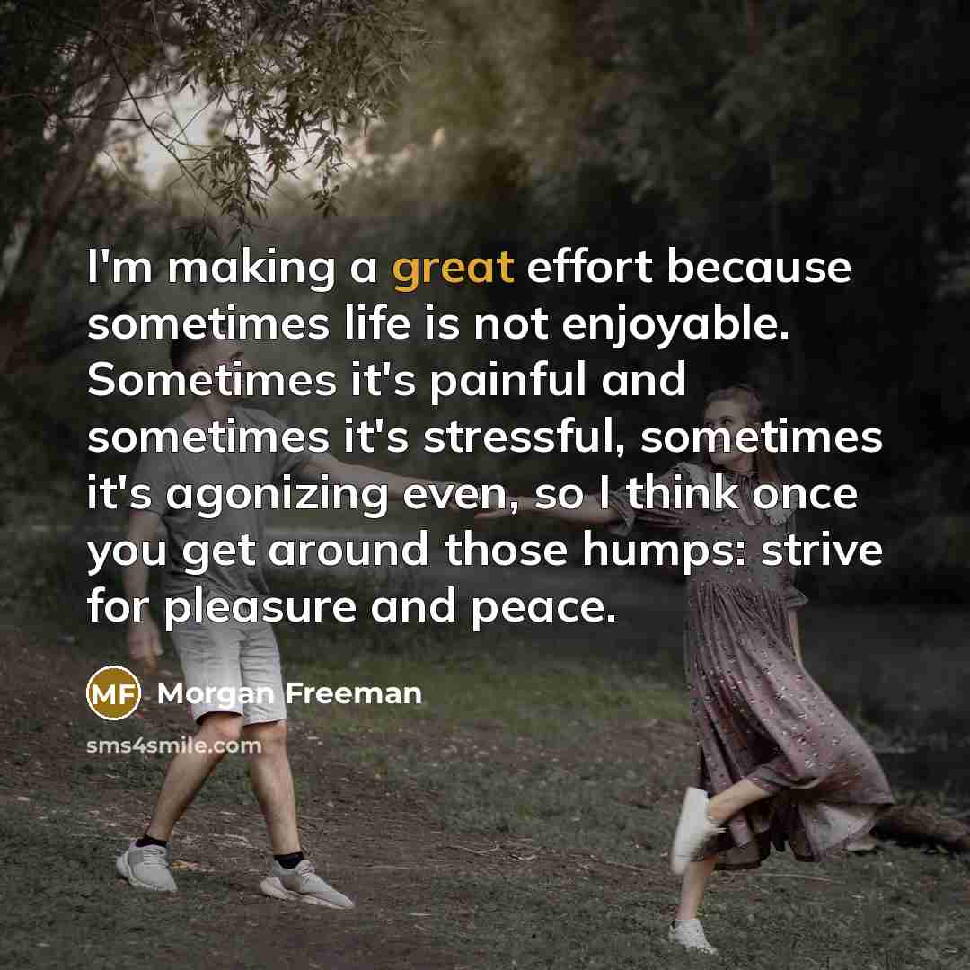 “I'm making a great effort because sometimes life is not enjoyable. Sometimes it's painful and sometimes it's stressful, sometimes it's agonizing even, so I think once you get around those humps: strive for pleasure and peace.” quote by Morgan Freeman