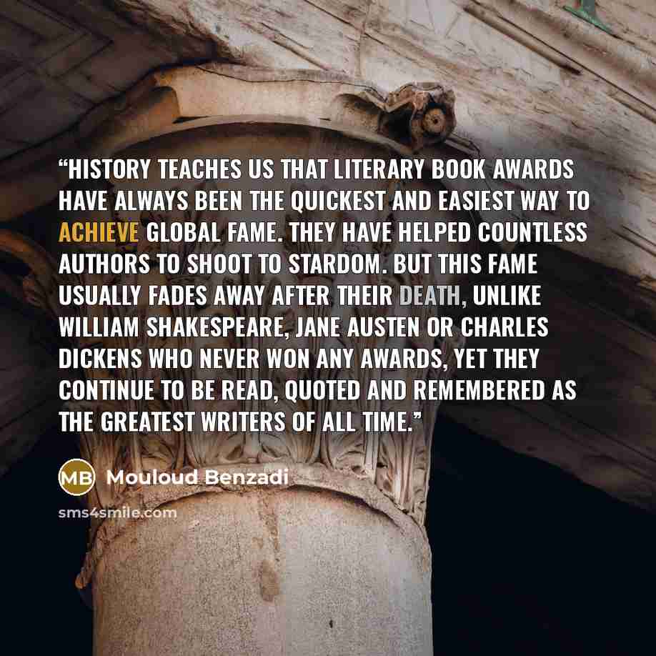 “History teaches us that Literary Book Awards have always been the quickest and easiest way to achieve global fame. They have helped countless authors to shoot to stardom. But this fame usually fades away after their death, unlike William Shakespeare, Jane Austen or Charles Dickens who never won…” quote by Mouloud Benzadi