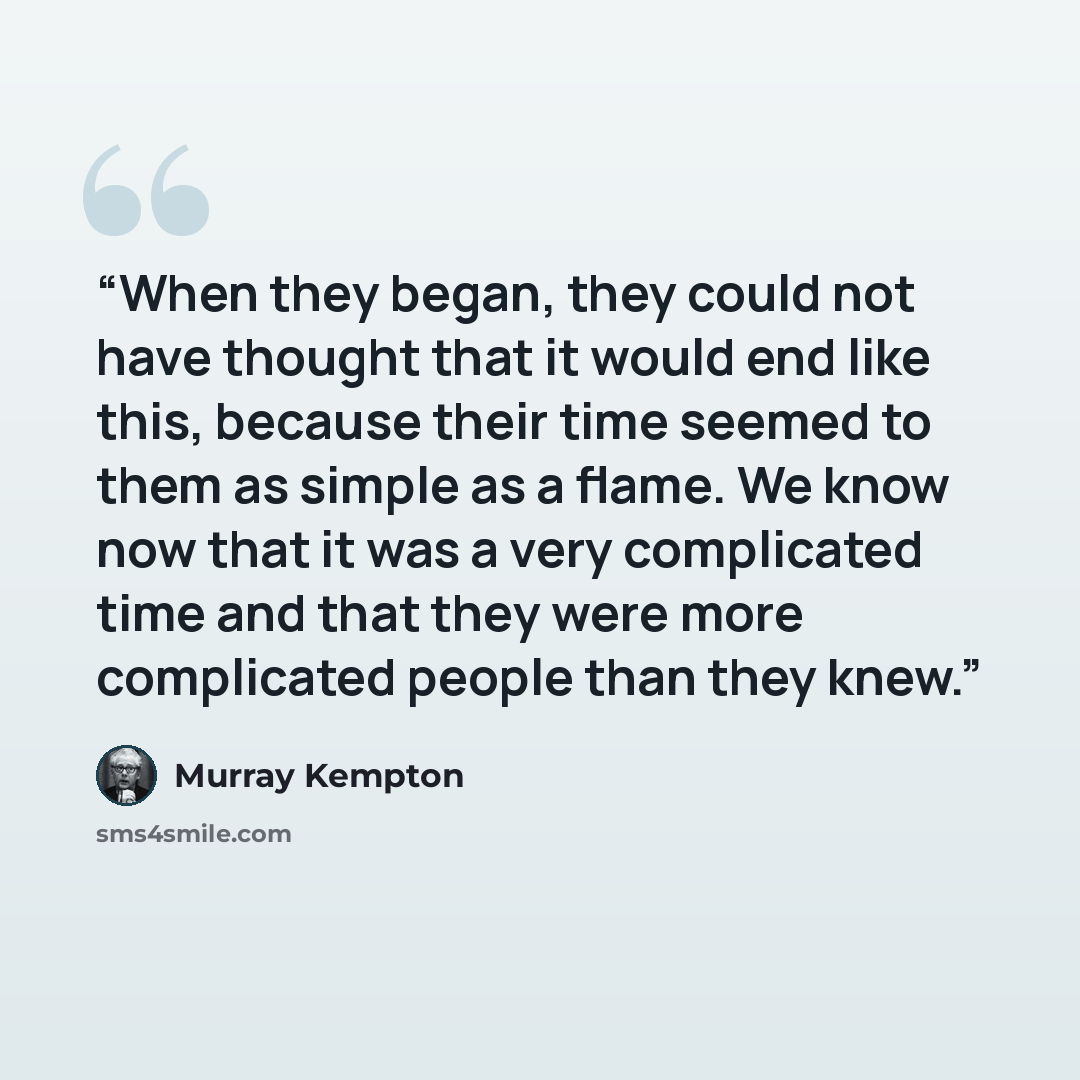 “When they began, they could not have thought that it would end like this, because their time seemed to them as simple as a flame. We know now that it was a very complicated time and that they were more complicated people than they knew.” quote by Murray Kempton