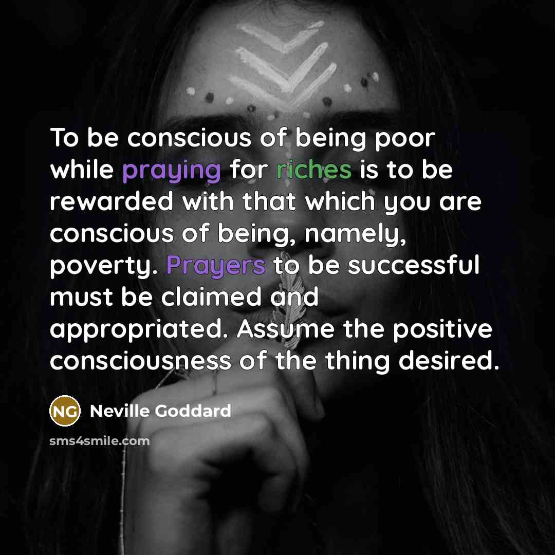 “To be conscious of being poor while praying for riches is to be rewarded with that which you are conscious of being, namely, poverty. Prayers to be successful must be claimed and appropriated. Assume the positive consciousness of the thing desired.” quote by Neville Goddard