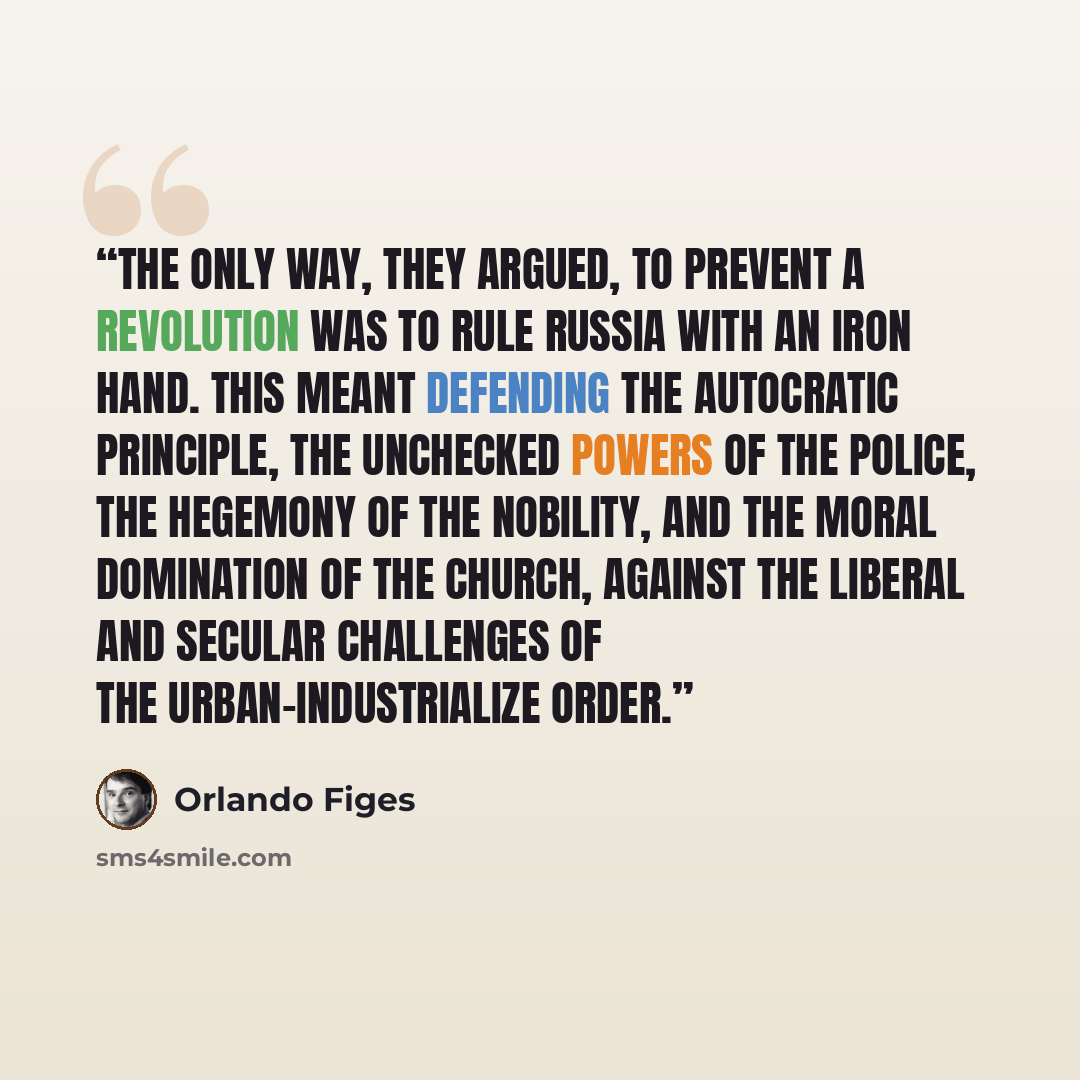 “The only way, they argued, to prevent a revolution was to rule Russia with an iron hand. This meant defending the autocratic principle, the unchecked powers of the police, the hegemony of the nobility, and the moral domination of the Church, against the liberal and secular challenges of the…” quote by Orlando Figes