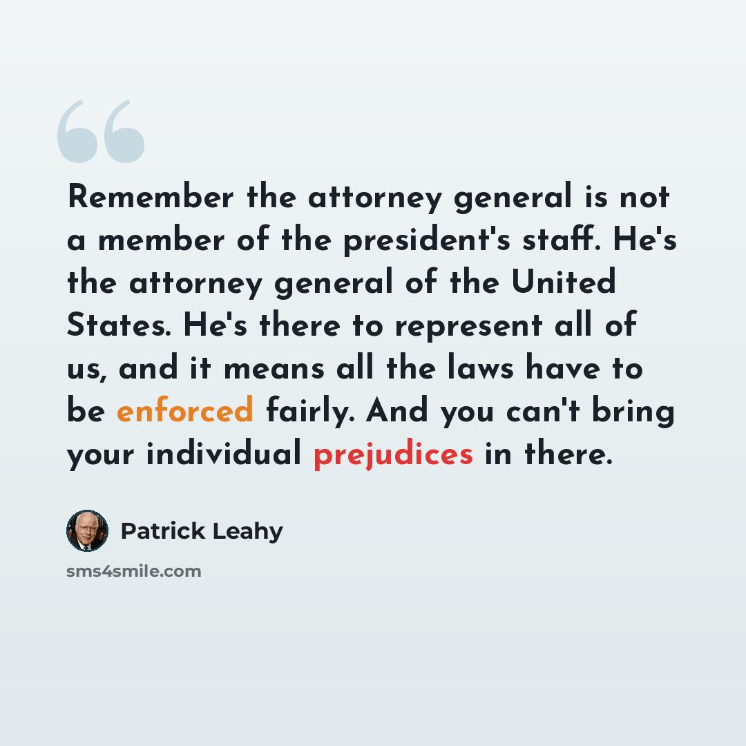 “Remember the attorney general is not a member of the president's staff. He's the attorney general of the United States. He's there to represent all of us, and it means all the laws have to be enforced fairly. And you can't bring your individual prejudices in there.” quote by Patrick Leahy