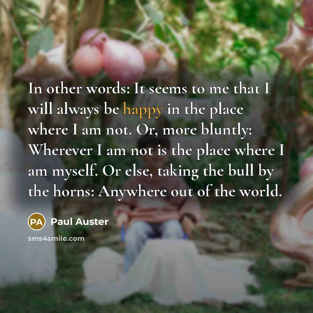 “In other words: It seems to me that I will always be happy in the place where I am not. Or, more bluntly: Wherever I am not is the place where I am myself. Or else, taking the bull by the horns: Anywhere out of the world.” quote by Paul Auster