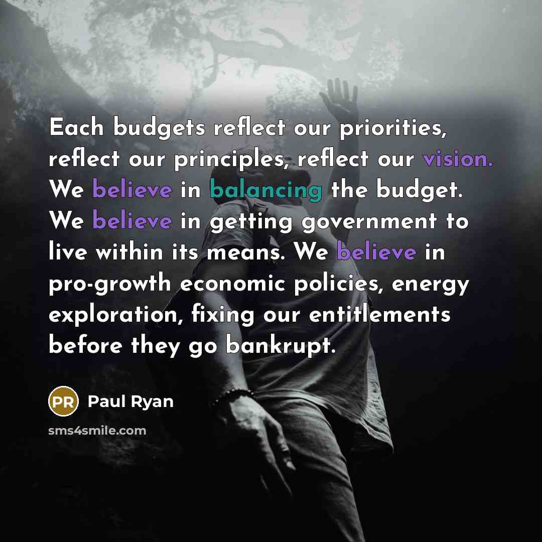 “Each budgets reflect our priorities, reflect our principles, reflect our vision. We believe in balancing the budget. We believe in getting government to live within its means. We believe in pro-growth economic policies, energy exploration, fixing our entitlements before they go bankrupt.” quote by Paul Ryan