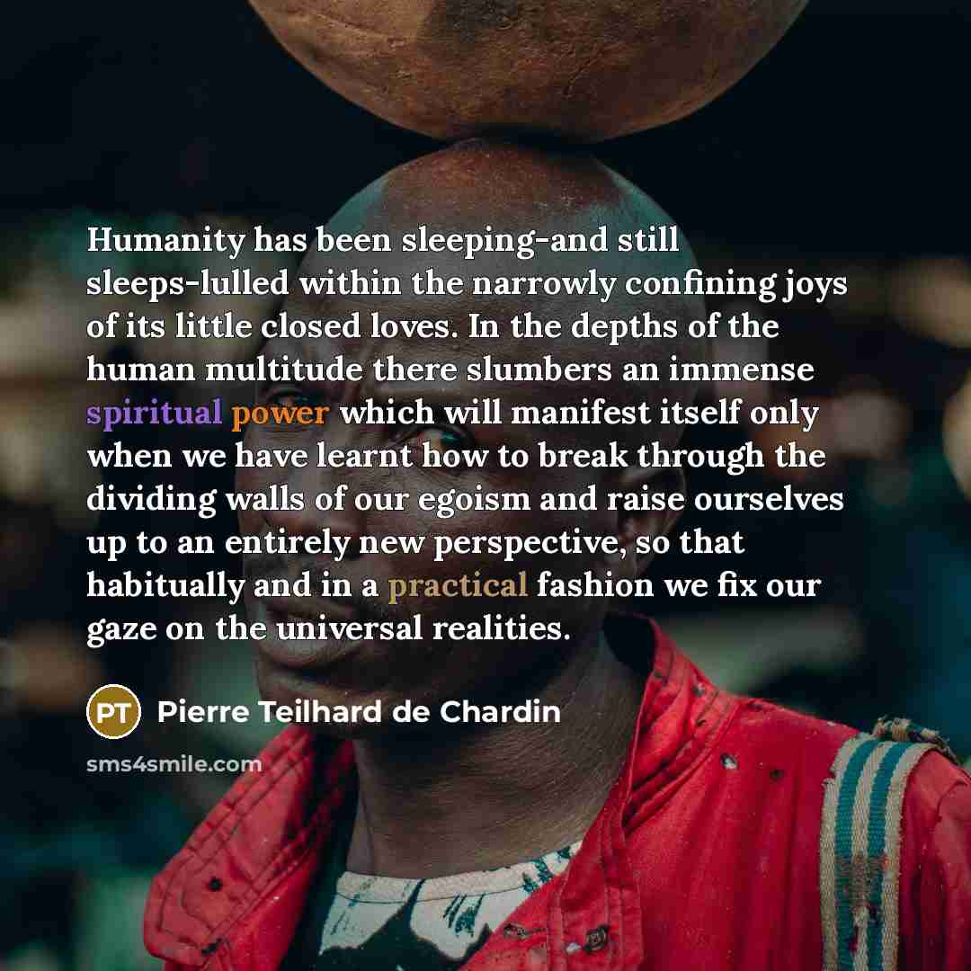 “Humanity has been sleeping-and still sleeps-lulled within the narrowly confining joys of its little closed loves. In the depths of the human multitude there slumbers an immense spiritual power which will manifest itself only when we have learnt how to break through the dividing walls of our egoism…” quote by Pierre Teilhard de Chardin