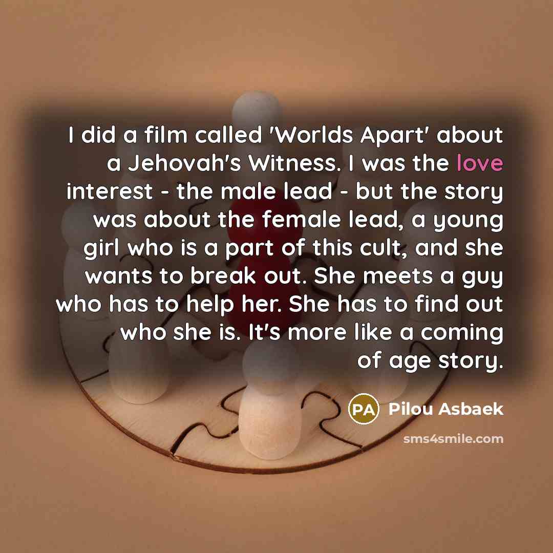 “I did a film called 'Worlds Apart' about a Jehovah's Witness. I was the love interest - the male lead - but the story was about the female lead, a young girl who is a part of this cult, and she wants to break out. She meets a guy who has to help her. She has to find out who she is. It's more like…” quote by Pilou Asbaek