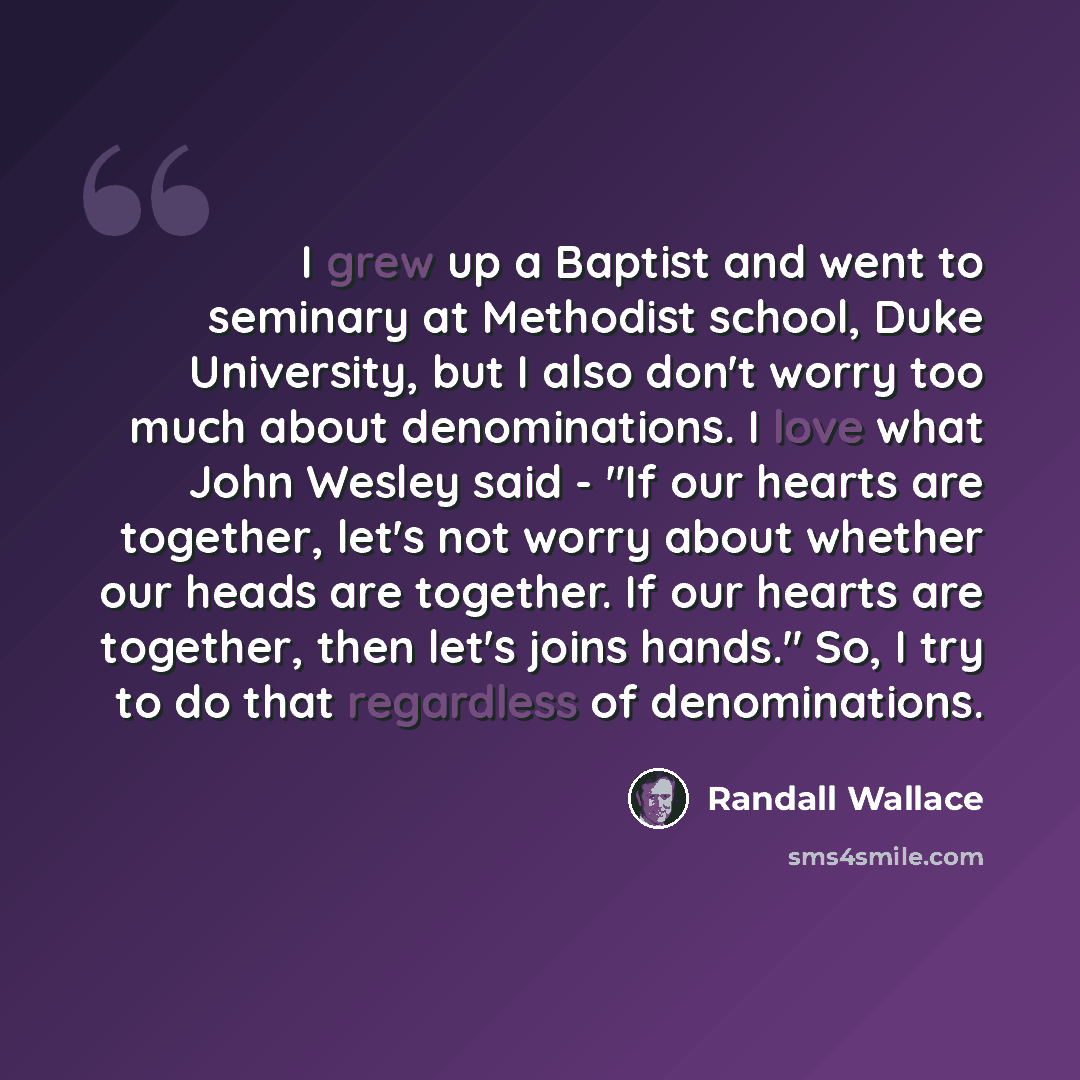 “I grew up a Baptist and went to seminary at Methodist school, Duke University, but I also don't worry too much about denominations. I love what John Wesley said - "If our hearts are together, let's not worry about whether our heads are together. If our hearts are together, then let's joins hands."…” quote by Randall Wallace