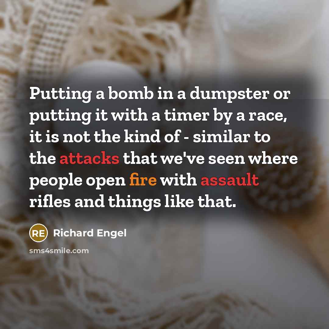 “Putting a bomb in a dumpster or putting it with a timer by a race, it is not the kind of - similar to the attacks that we've seen where people open fire with assault rifles and things like that.” quote by Richard Engel