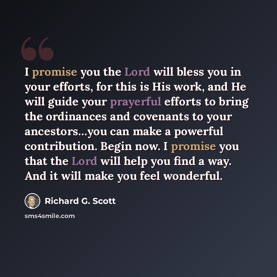 “I promise you the Lord will bless you in your efforts, for this is His work, and He will guide your prayerful efforts to bring the ordinances and covenants to your ancestors…you can make a powerful contribution. Begin now. I promise you that the Lord will help you find a way. And it will make you…” quote by Richard G. Scott