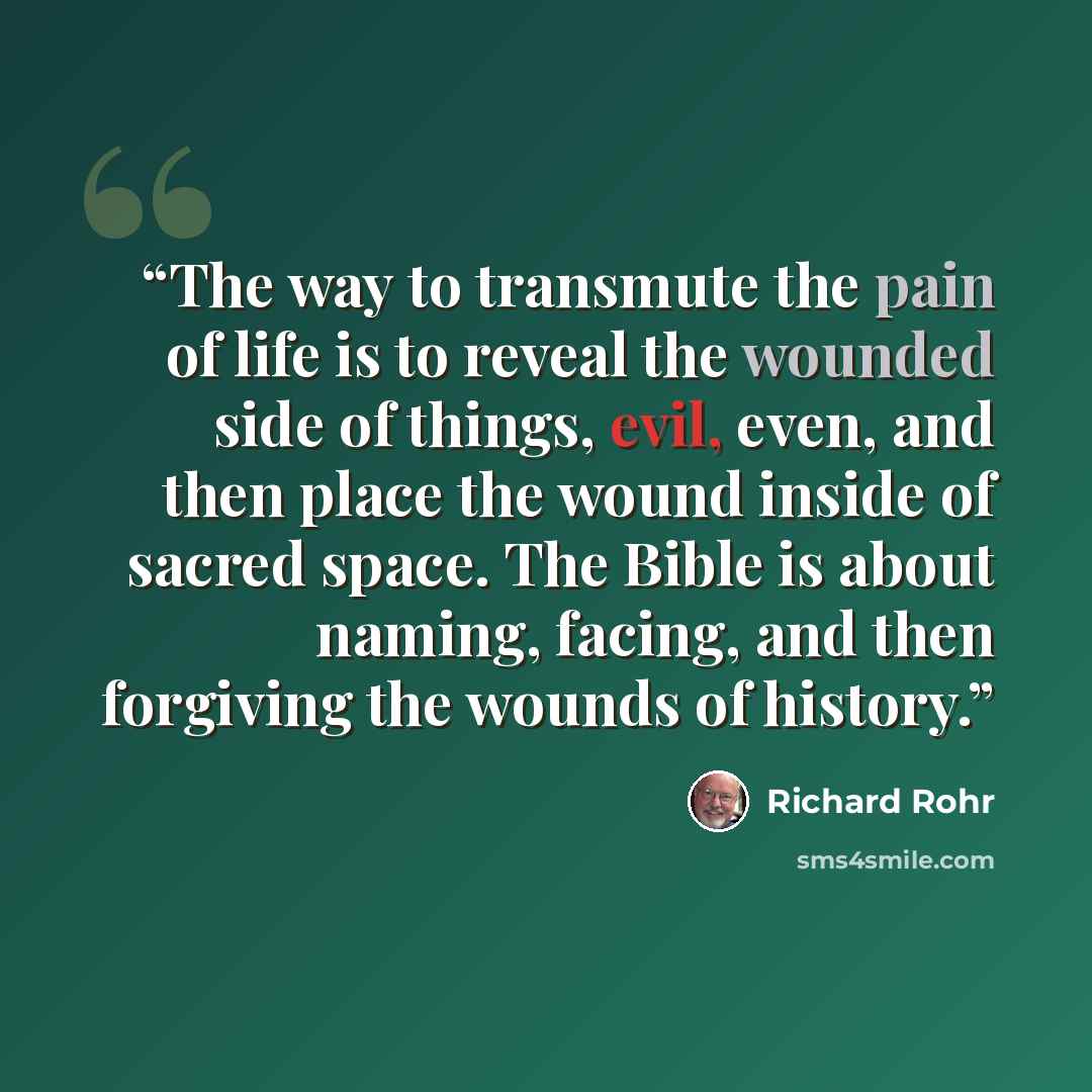 “The way to transmute the pain of life is to reveal the wounded side of things, evil, even, and then place the wound inside of sacred space. The Bible is about naming, facing, and then forgiving the wounds of history.” quote by Richard Rohr