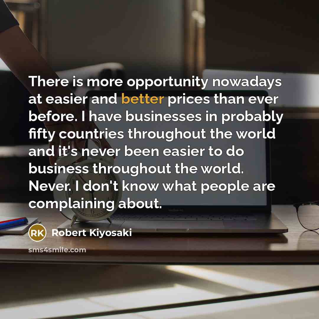 “There is more opportunity nowadays at easier and better prices than ever before. I have businesses in probably fifty countries throughout the world and it's never been easier to do business throughout the world. Never. I don't know what people are complaining about.” quote by Robert Kiyosaki