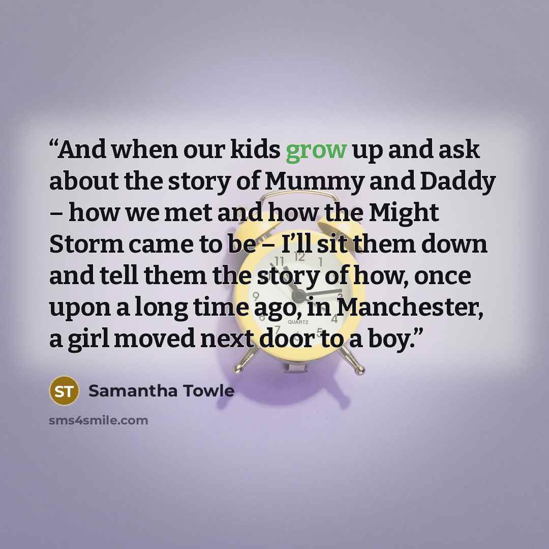 “And when our kids grow up and ask about the story of Mummy and Daddy – how we met and how the Might Storm came to be – I’ll sit them down and tell them the story of how, once upon a long time ago, in Manchester, a girl moved next door to a boy.” quote by Samantha Towle