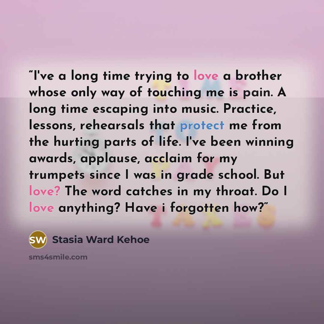“I've a long time trying to love a brother whose only way of touching me is pain. A long time escaping into music. Practice, lessons, rehearsals that protect me from the hurting parts of life. I've been winning awards, applause, acclaim for my trumpets since I was in grade school. But love? The…” quote by Stasia Ward Kehoe