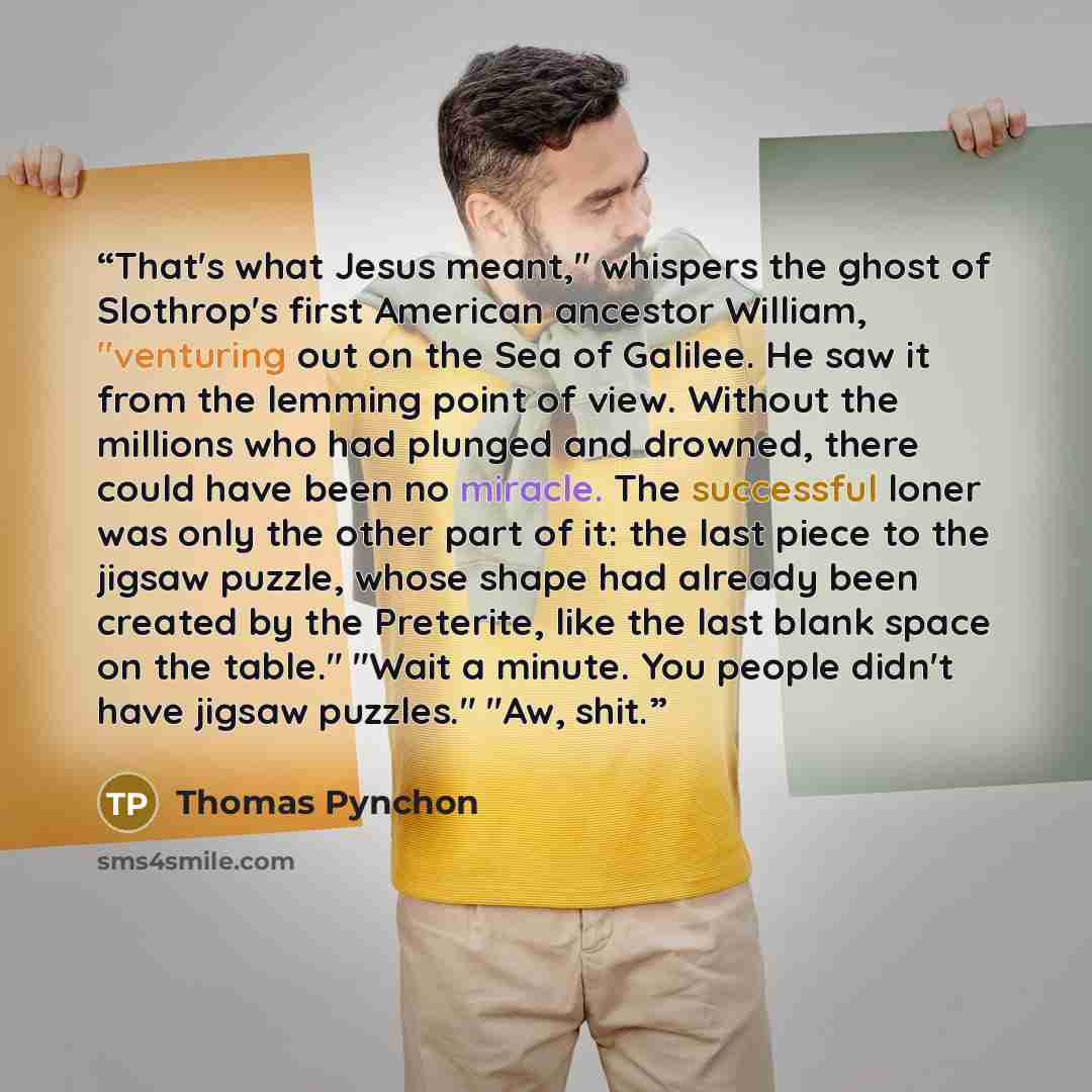 “That's what Jesus meant," whispers the ghost of Slothrop's first American ancestor William, "venturing out on the Sea of Galilee. He saw it from the lemming point of view. Without the millions who had plunged and drowned, there could have been no miracle. The successful loner was only the other…” quote by Thomas Pynchon