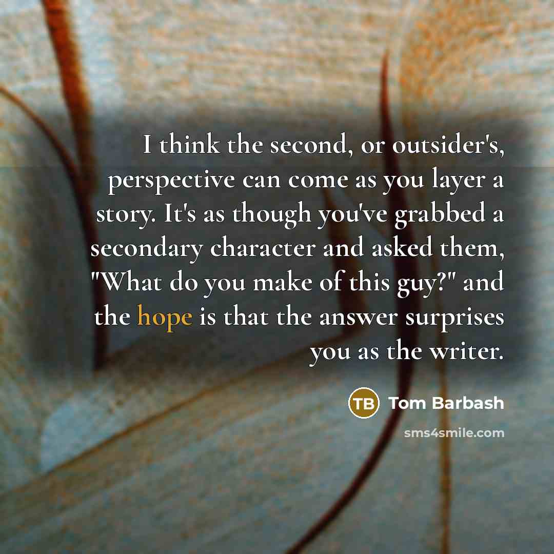 “I think the second, or outsider's, perspective can come as you layer a story. It's as though you've grabbed a secondary character and asked them, "What do you make of this guy?" and the hope is that the answer surprises you as the writer.” quote by Tom Barbash