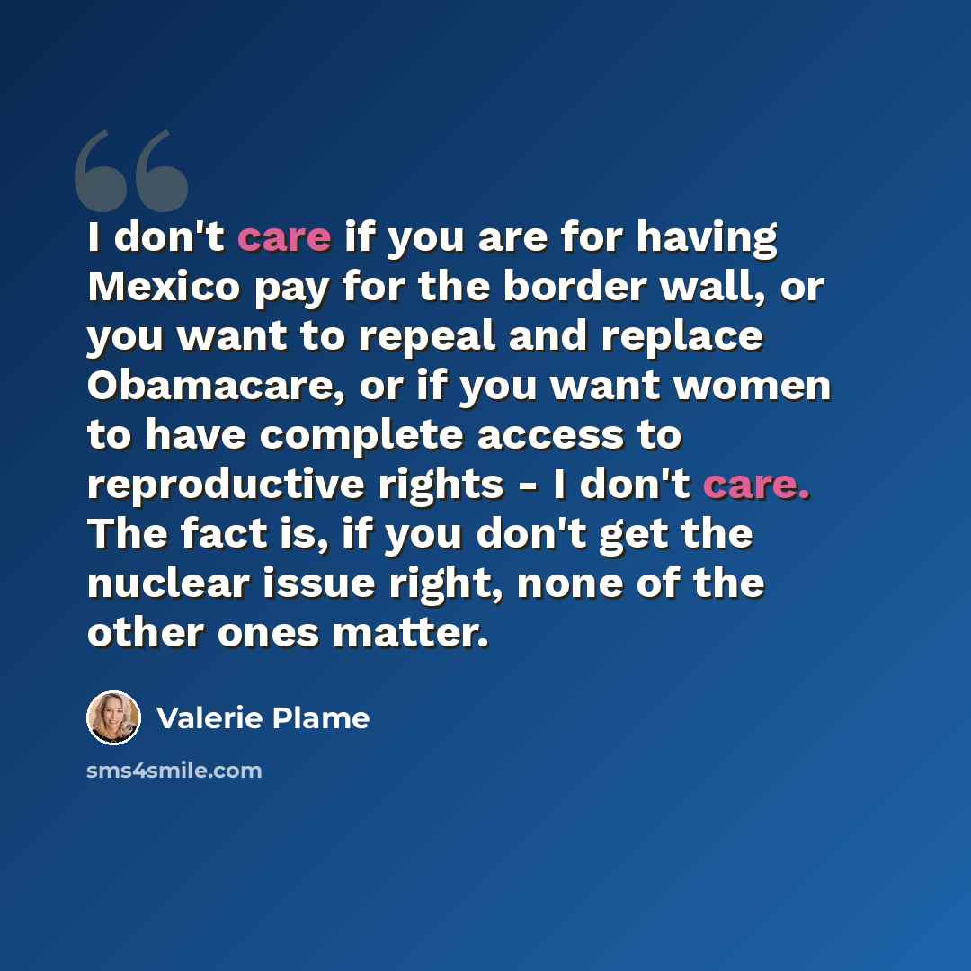 “I don't care if you are for having Mexico pay for the border wall, or you want to repeal and replace Obamacare, or if you want women to have complete access to reproductive rights - I don't care. The fact is, if you don't get the nuclear issue right, none of the other ones matter.” quote by Valerie Plame