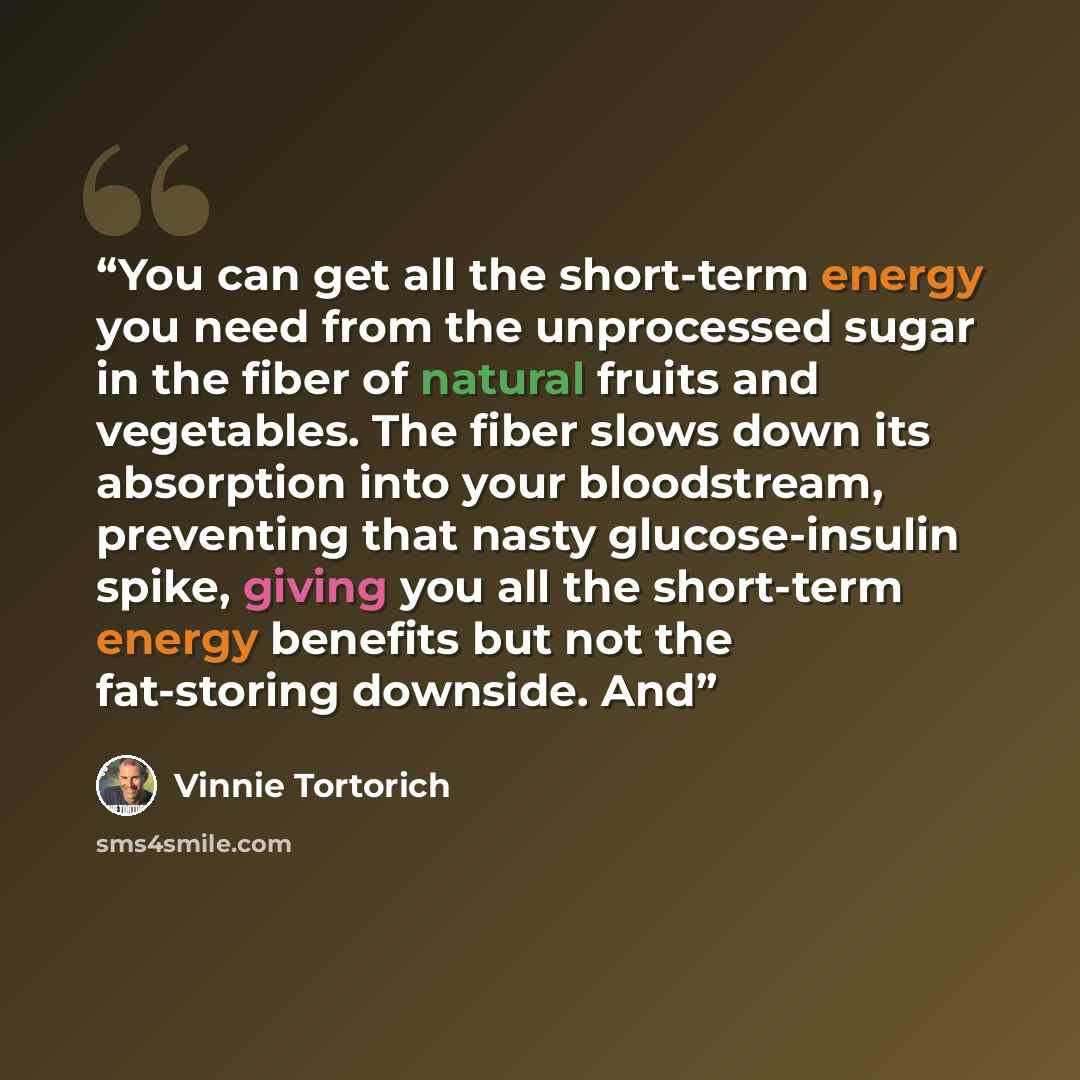 “You can get all the short-term energy you need from the unprocessed sugar in the fiber of natural fruits and vegetables. The fiber slows down its absorption into your bloodstream, preventing that nasty glucose-insulin spike, giving you all the short-term energy benefits but not the fat-storing…” quote by Vinnie Tortorich