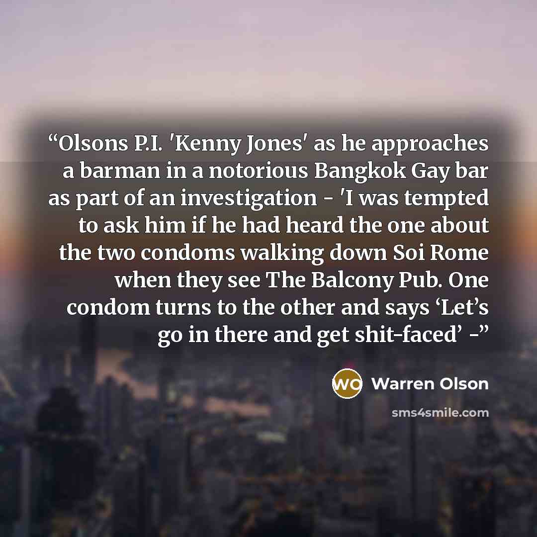 “Olsons P.I. 'Kenny Jones' as he approaches a barman in a notorious Bangkok Gay bar as part of an investigation - 'I was tempted to ask him if he had heard the one about the two condoms walking down Soi Rome when they see The Balcony Pub. One condom turns to the other and says ‘Let’s go in there…” quote by Warren Olson
