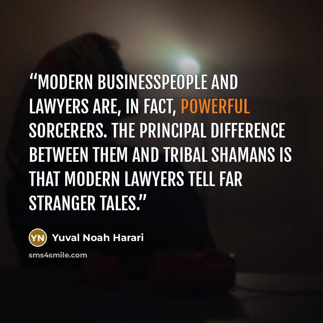 “Modern businesspeople and lawyers are, in fact, powerful sorcerers. The principal difference between them and tribal shamans is that modern lawyers tell far stranger tales.” quote by Yuval Noah Harari