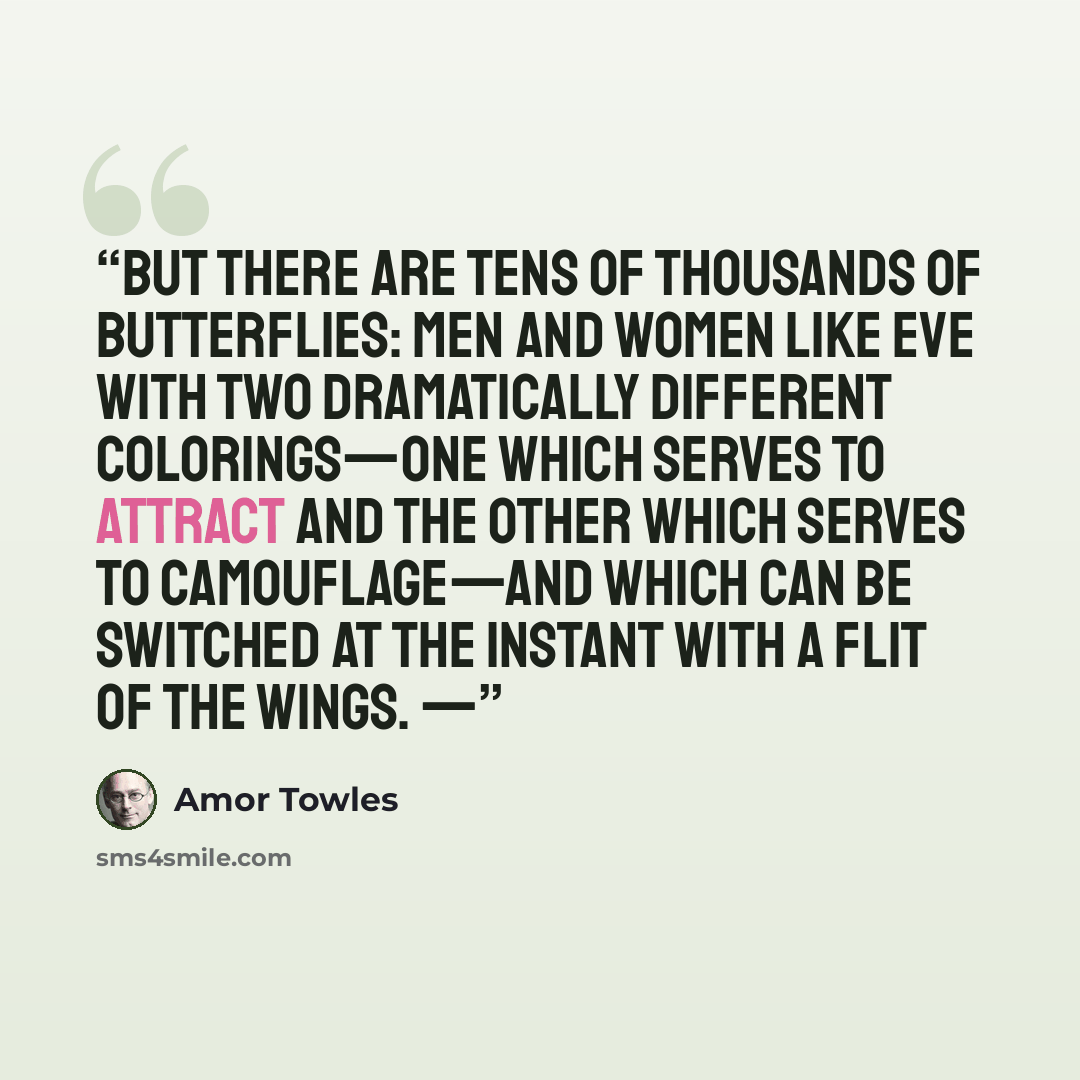 “But there are tens of thousands of butterflies: men and women like Eve with two dramatically different colorings—one which serves to attract and the other which serves to camouflage—and which can be switched at the instant with a flit of the wings. —” quote by Amor Towles