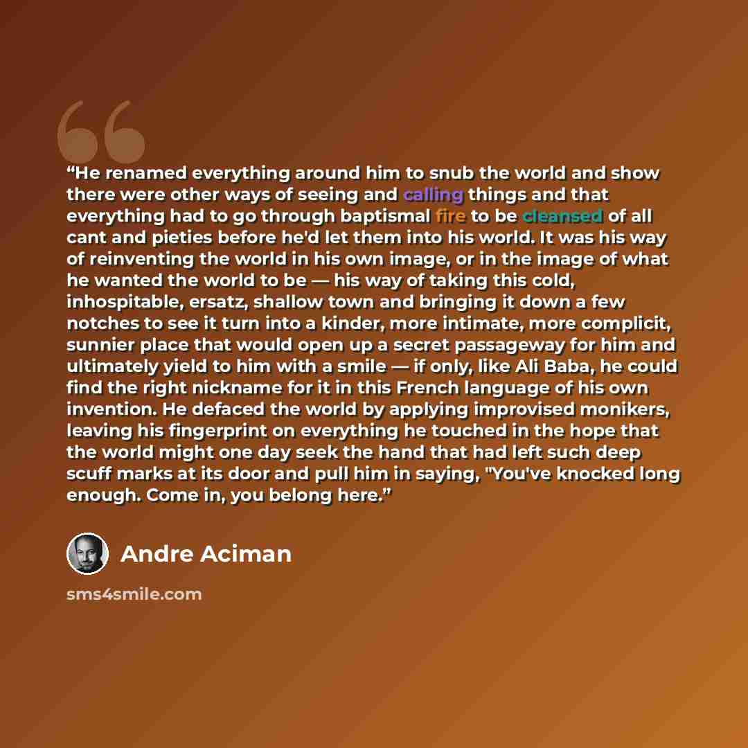 “He renamed everything around him to snub the world and show there were other ways of seeing and calling things and that everything had to go through baptismal fire to be cleansed of all cant and pieties before he'd let them into his world. It was his way of reinventing the world in his own image…” quote by André Aciman