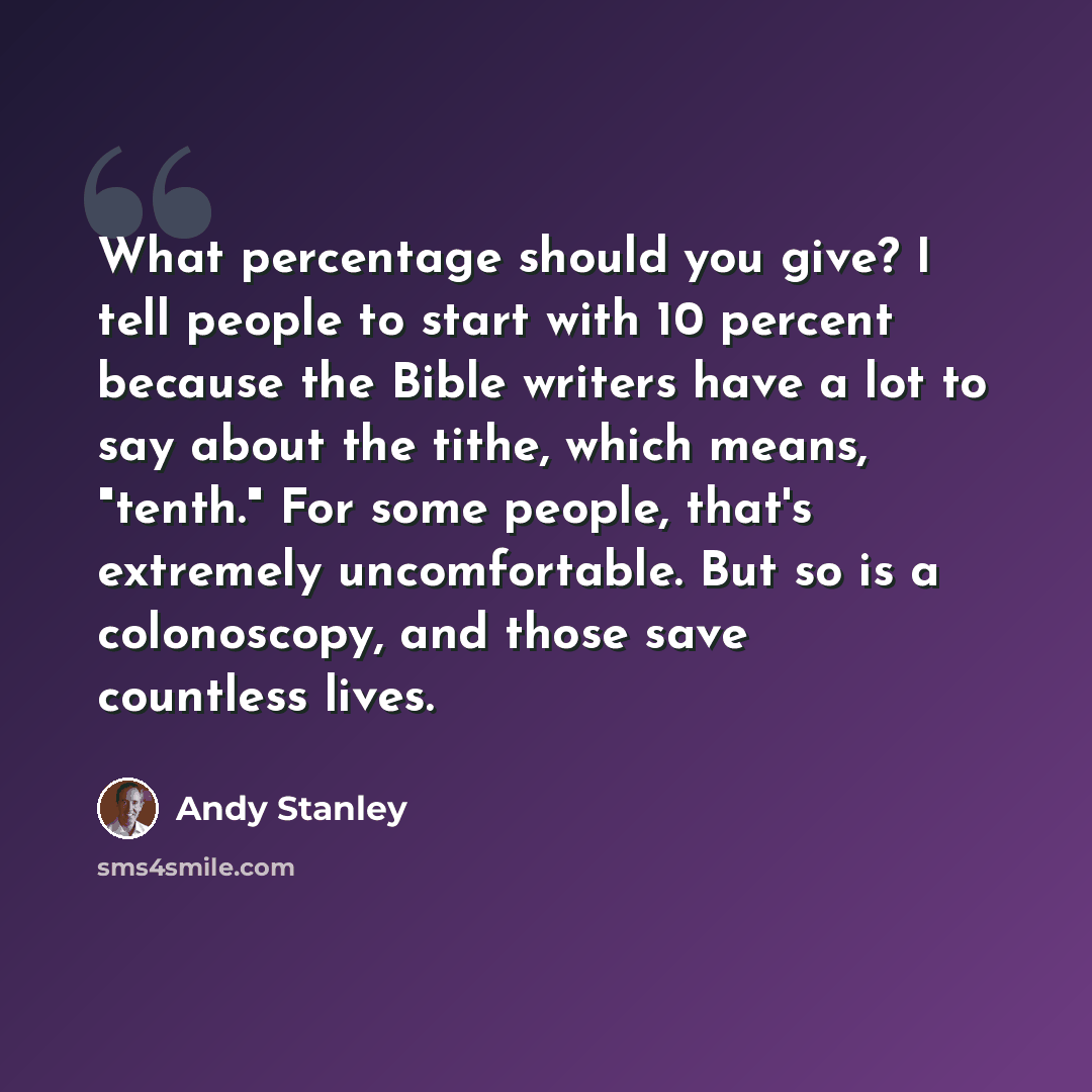 “What percentage should you give? I tell people to start with 10 percent because the Bible writers have a lot to say about the tithe, which means, "tenth." For some people, that's extremely uncomfortable. But so is a colonoscopy, and those save countless lives.” quote by Andy Stanley