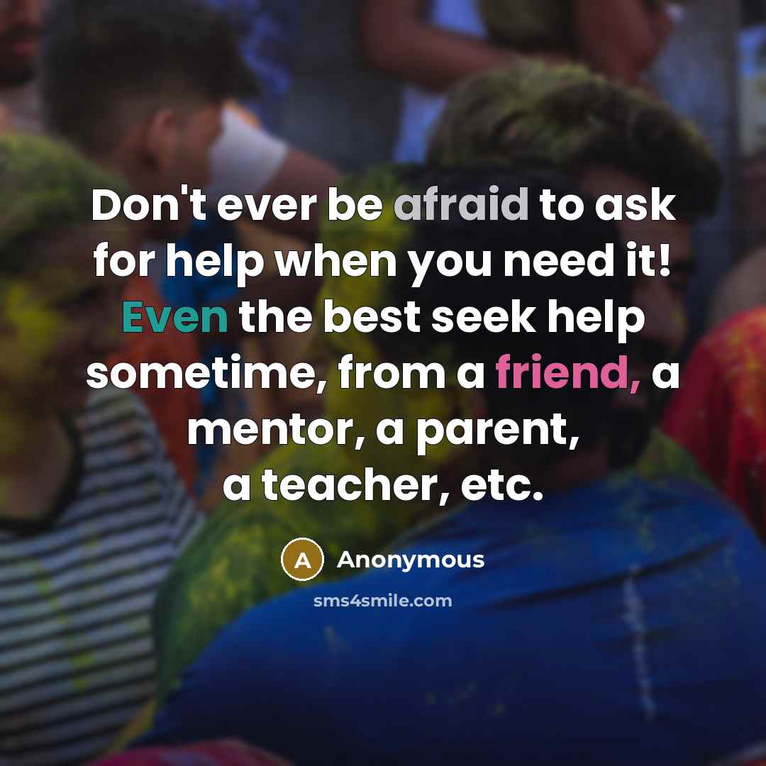 “Don't ever be afraid to ask for help when you need it! Even the best seek help sometime, from a friend, a mentor, a parent, a teacher, etc.” quote by Anonymous
