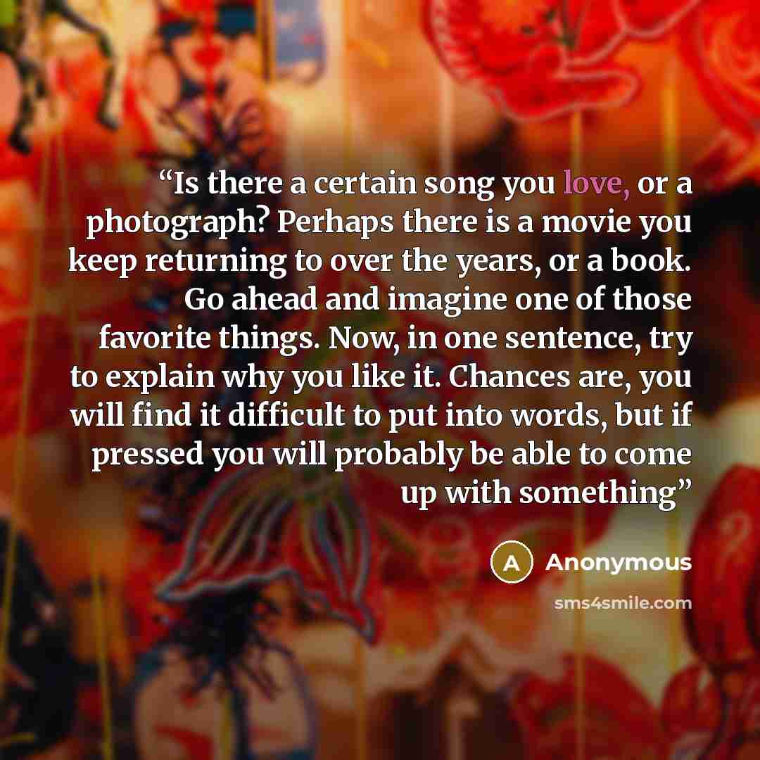 “Is there a certain song you love, or a photograph? Perhaps there is a movie you keep returning to over the years, or a book. Go ahead and imagine one of those favorite things. Now, in one sentence, try to explain why you like it. Chances are, you will find it difficult to put into words, but if…” quote by Anonymous