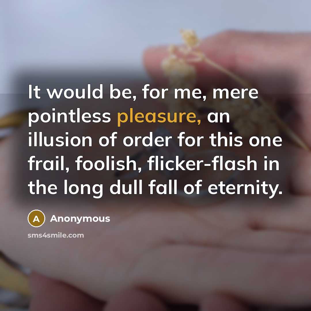 “It would be, for me, mere pointless pleasure, an illusion of order for this one frail, foolish, flicker-flash in the long dull fall of eternity.” quote by Anonymous